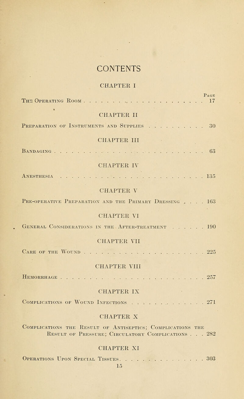 CONTENTS CHAPTER I Page The Operating Room 17 CHAPTER II Preparation of Instruments and Supplies 30 CHAPTER III Bandaging 63 CHAPTER IV Anesthesia 135 CHAPTER V Pre-operative Preparation and the Primary Dressing , . . . 163 CHAPTER VI General Considerations in the After-treatment 190 CHAPTER VII Care of the Wound 225 CHAPTER VIII Hemorrhage : 257 CHAPTER IX Complications of Wound Infections 271 CHAPTER X Complications the Result of Antiseptics; Complications the Result of Pressure; Circulatory Complications . . . 282 CHAPTER XI Operations Upon Special Tissues 303