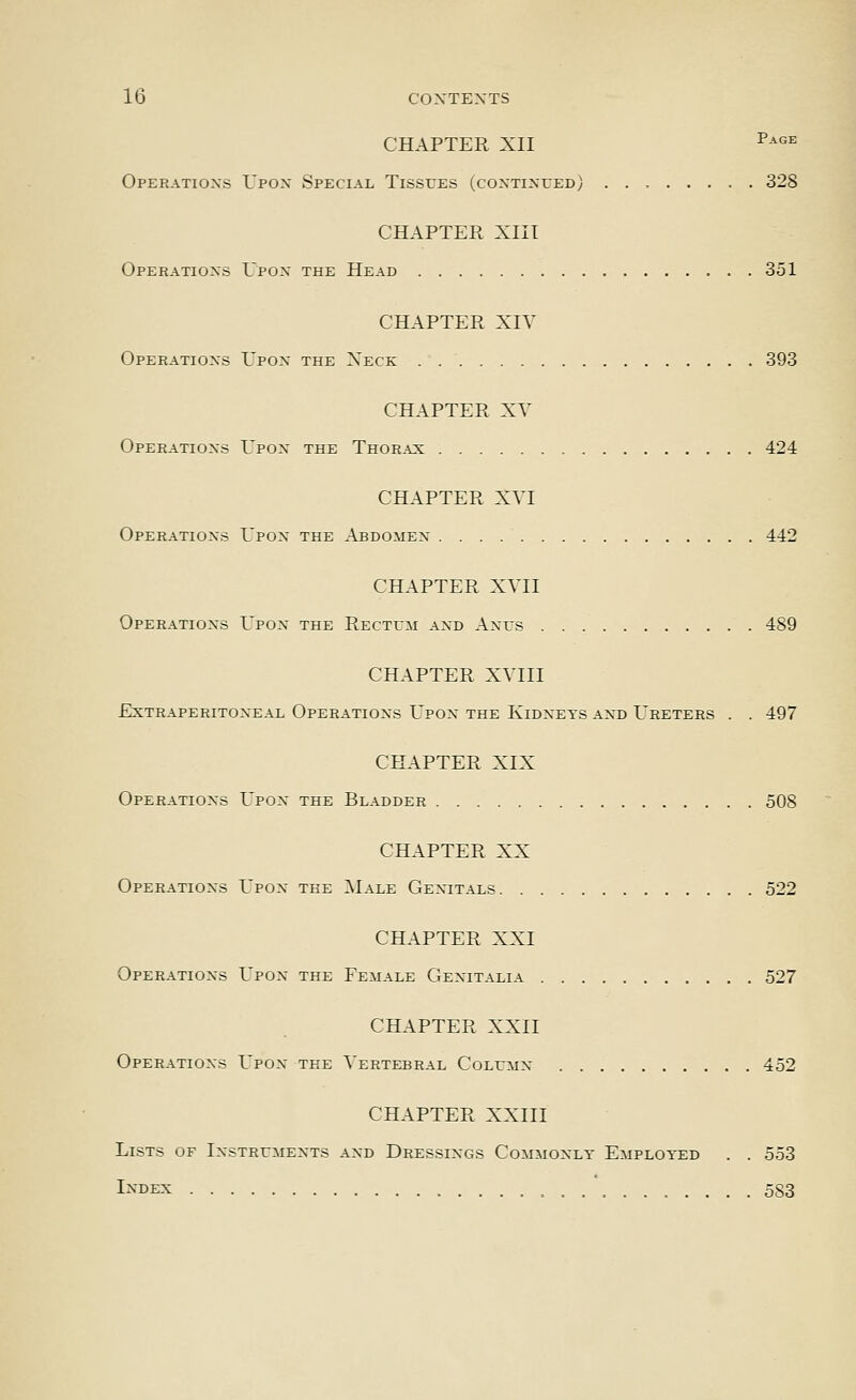 CHAPTER XII ^^'^= Operatioxs Upox Special Tissues (coxtixced) 328 CHAPTER XIII Operatioxs Upox the Head 351 CHAPTER XIV Operatioxs Upox the Xeck 393 CHAPTER XV Operatioxs Upox the Thor.^x 424 CHAPTER XVI Operatioxs Upox the Abdomex 442 CHAPTER XVII Operatioxs Upox the Rectum axd Axus 489 CHAPTER XVIII Extraperitoxeal Operatioxs Upox the Kidxets axd Ureters . . 497 CHAPTER XIX Operatioxs Upox the Bladder 508 CHAPTER XX Operatioxs Upox the Male Gexitals 522 CHAPTER XXI Operatioxs Upox the Female Gexitalia 527 CHAPTER XXII Operatioxs Upox the Vertebral Columx 452 CHAPTER XXIII Lists of Ixstrumexts axd Dressixgs Commoxly Employed . . 553 IXDEX 5S3
