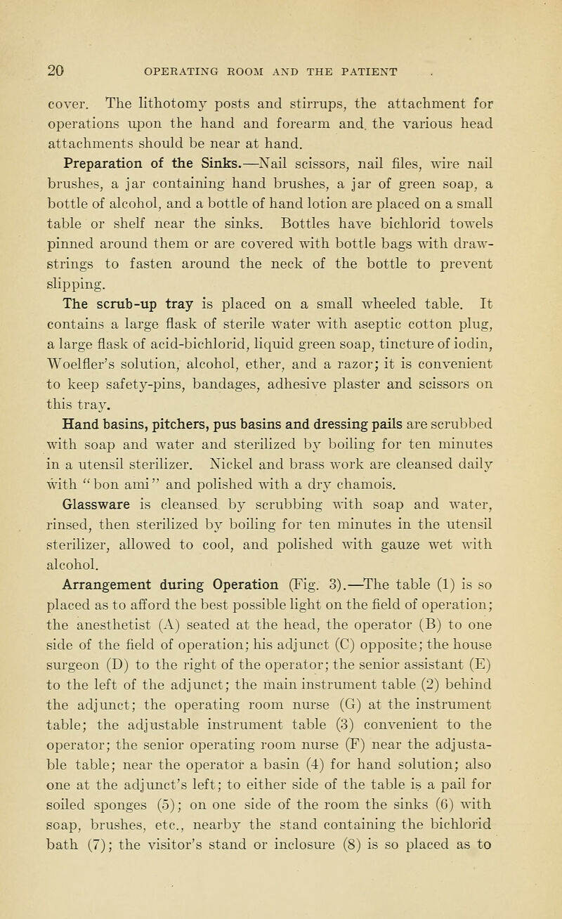 cover. The lithotomy posts and stirrups, the attachment for operations upon the hand and forearm and. the various head attachments should be near at hand. Preparation of the Sinks.—Nail scissors, nail files, wire nail brushes, a jar containing hand brushes, a jar of green soap, a bottle of alcohol, and a bottle of hand lotion are placed on a small table or shelf near the sinks. Bottles have bichlorid towels pinned around them or are covered with bottle bags with, draw- strings to fasten around the neck of the bottle to prevent slipping. The scrub-up tray is placed on a small wheeled table. It contains a large flask of sterile water with aseptic cotton plug, a large flask of acid-bichlorid, liquid green soap, tincture of iodin, Woelfler's solution, alcohol, ether, and a razor; it is convenient to keep safety-pins, bandages, adhesive plaster and scissors on this tray. Hand basins, pitchers, pus basins and dressing pails are scrubbed with soap and water and sterilized by boiling for ten minutes in a utensil sterilizer. Nickel and brass work are cleansed daily with bon ami and polished with a dry chamois. Glassware is cleansed by scrubbing with soap and water, rinsed, then sterilized by boiling for ten minutes in the utensil sterilizer, allowed to cool, and polished with gauze wet with alcohol. Arrangement during Operation (Fig. 3).—^The table (1) is so placed as to afford the best possible light on the field of operation; the anesthetist (A) seated at the head, the operator (B) to one side of the field of operation; his adjimct (C) opposite; the house surgeon (D) to the right of the operator; the senior assistant (E) to the left of the adj unct; the main instrument table (2) behind the adjunct; the operating room nurse (G) at the instrument table; the adjustable instrument table (3) convenient to the operator; the senior operating room nurse (F) near the adjusta- ble table; near the operator a basin (4) for hand solution; also one at the adjunct's left; to either side of the table is a pail for soiled sponges (5); on one side of the room the sinks (6) with soap, brushes, etc., nearby the stand containing the bichlorid bath (7); the visitor's stand or inclosure (8) is so placed as to