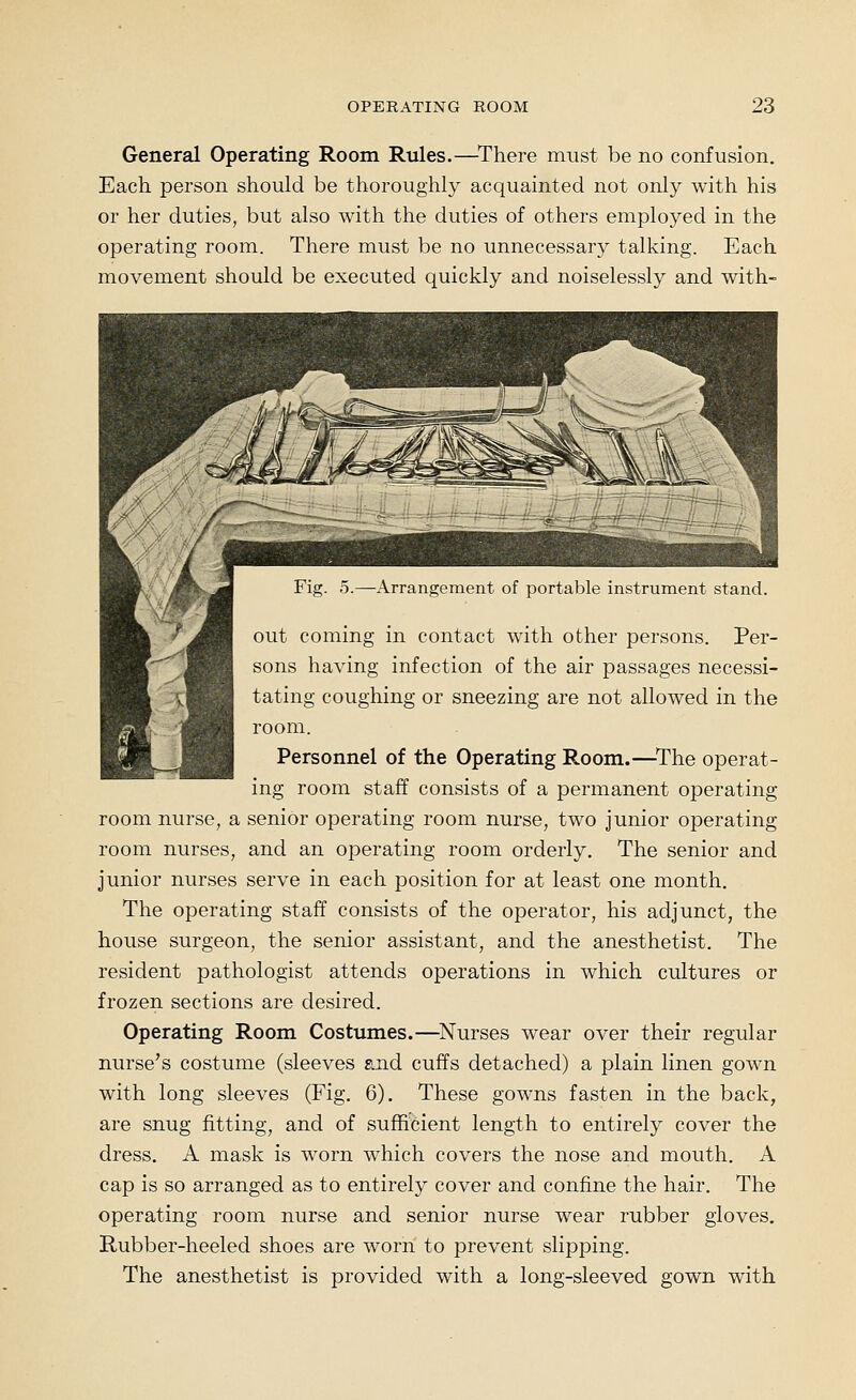 General Operating Room Rules.—^There must be no confusion. Each person should be thoroughly acquainted not only with his or her duties, but also with the duties of others employed in the operating room. There must be no unnecessary talking. Each movement should be executed quickly and noiselessly and with- Arransenicnt of portable instrument stand. >^ out coming in contact with other persons. Per- sons having infection of the air passages necessi- .:5:^^H tating coughing or sneezing are not allowed in the room. Personnel of the Operating Room.—^The operat- ing room staff consists of a permanent operating room nurse, a senior operating room nurse, two junior operating room nurses, and an operating room orderly. The senior and junior nurses serve in each position for at least one month. The operating staff consists of the operator, his adjunct, the house surgeon, the senior assistant, and the anesthetist. The resident pathologist attends operations in which cultures or frozen sections are desired. Operating Room Costumes.—^Nurses w^ear over their regular nurse's costume (sleeves and cuffs detached) a plain linen gown with long sleeves (Fig. 6). These gowns fasten in the back, are snug fitting, and of sufficient length to entirely cover the dress. A mask is worn which covers the nose and mouth. A cap is so arranged as to entirely cover and confine the hair. The operating room nurse and senior nurse wear rubber gloves, Hubber-heeled shoes are worn to prevent slipping. The anesthetist is provided with a long-sleeved gown with