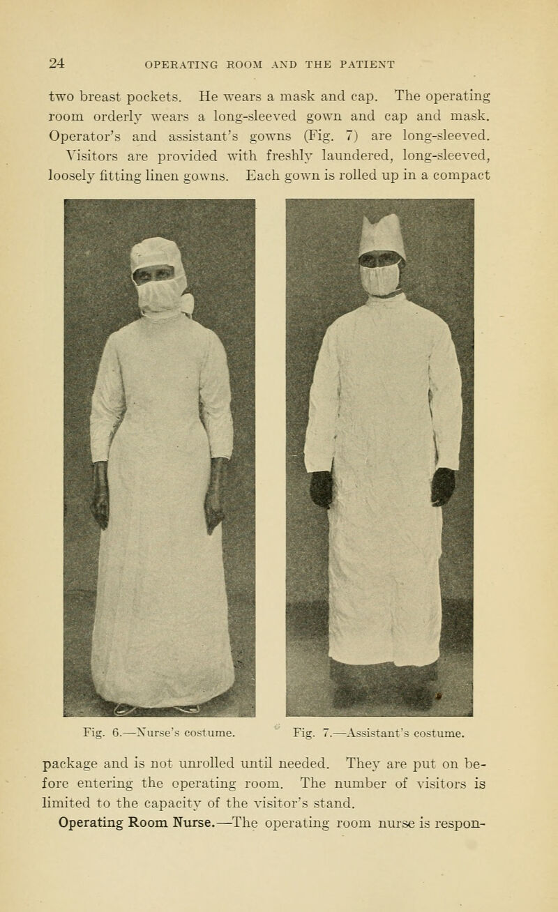 two breast pockets. He wears a mask and cap. The operating room orderly wears a long-sleeved gown and cap and mask. Operator's and assistant's gowns (Fig. 7) are long-sleeved. Visitors are provided with freshly laundered, long-sleeved, loosely fitting linen gowns. Each gown is rolled up in a compact Fig. 6.—Xurse's costume. Fig. 7.—Assistant's costume. package and is not unrolled until needed. They are put on be- fore entering the operating room. The number of visitors is limited to the capacity of the visitor's stand. Operating Room Nurse.—The operating room nurse is respon-