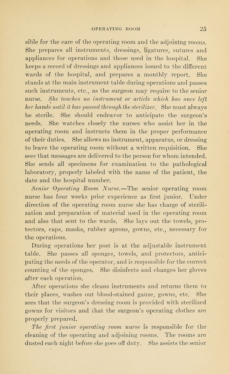 sible for the care of the operating room and the adjoining rooms. She prepares all instruments, dressings, ligatures, sutures and appliances for operations and those used in the hospital. She keeps a record of dressings and appliances issued to the different wards of the hospital, and prepares a monthly report. She stands at the main instrument table during operations and passes such instruments, etc., as the surgeon may require to the senior nurse. She touches no instrument or article which has once left her hands until it has passed through the sterilizer. She must always be sterile. She should endeavor to anticipate the surgeon's needs. She watches closely the nurses who assist her in the operating room and instructs them in the proper performance of their duties. She allows no instrument, apparatus, or dressing to leave the operating room without a written requisition. She sees that messages are delivered to the person for whom intended. She sends all specimens for examination to the pathological laboratory, propei'ly labeled with the name of the patient, the date and the hospital number. Senior Operating Room Nurse.—^The senior operating room nurse has four weeks prior experience as first junior. Under direction of the operating room nurse she has charge of sterili- zation and preparation of material used in the operating room and also that sent to the wards. She lays out the towels, pro- tectors, caps, masks, rubber aprons, gowns, etc., necessary for the operations. During operations her post is at the adjustable instrument table. She passes all sponges, towels, and protectors, antici- pating the needs of the operator, and is responsible for the correct counting of the sponges. She disinfects and changes her gloves after each operation. After operations she cleans instruments and returns them to their places, washes out blood-stained gauze, gowns, etc. She sees that the surgeon's dressing room is provided with sterilized gowns for visitors and that the surgeon's operating clothes are properly prepared. The first junior operating room nurse is responsible for the cleaning of the operating and adjoining rooms. The rooms are dusted each night before she goes off duty. She assists the senior