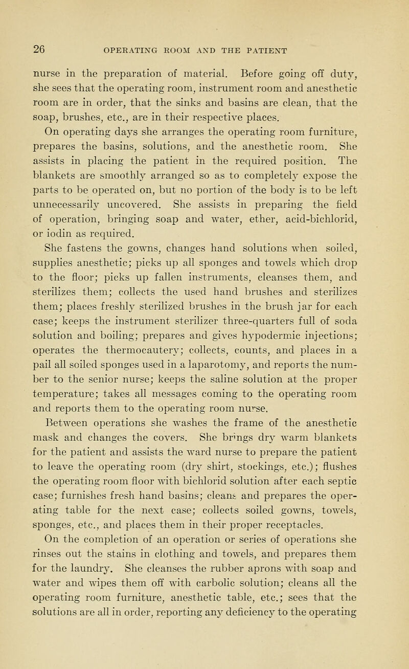 nurse in the preparation of material. Before going off duty, she sees that the operating room, instrument room and anesthetic room are in order, that the sinks and basins are clean, that the soap, brushes, etc., are in their respective places. On operating days she arranges the operating room furniture, prepares the basins, solutions, and the anesthetic room. She assists in placing the patient in the required position. The blankets are smoothly arranged so as to completely expose the parts to be operated on, but no portion of the body is to be left unnecessarily uncovered. She assists in preparing the field of operation, bringing soap and water, ether, acid-bichlorid, or iodin as required. She fastens the gowns, changes hand solutions when soiled, supplies anesthetic; picks up all sponges and towels which drop to the floor; picks up fallen instruments, cleanses them, and sterilizes them; collects the used hand brushes and sterilizes them; places freshly sterilized brushes in the brush jar for each case; keeps the instrument sterilizer three-quarters full of soda solution and boiling; prepares and gives hypodermic injections; operates the thermocautery; collects, counts, and places in a pail all soiled sponges used in a laparotomy, and reports the num- ber to the senior nurse; keeps the saline solution at the proper temperature; takes all messages coming to the operating room and reports them to the operating room nu?se. Between operations she washes the frame of the anesthetic mask and changes the covers. She brings dry warm blankets for the patient and assists the ward nurse to prepare the patient to leave the operating room (dry shirt, stockings, etc.); flushes the operating room floor with biclilorid solution after each septic case; furnishes fresh hand basins; cleans and prepares the oper- ating table for the next case; collects soiled gowns, towels, sponges, etc., and places them in their proper receptacles. On the completion of an operation or series of operations she rinses out the stains in clothing and towels, and prepares them for the laundry. She cleanses the rubber aprons with soap and water and wipes them off with carbolic solution; cleans all the operating room furniture, anesthetic table, etc.; sees that the solutions are all in order, reporting any deficiency to the operating