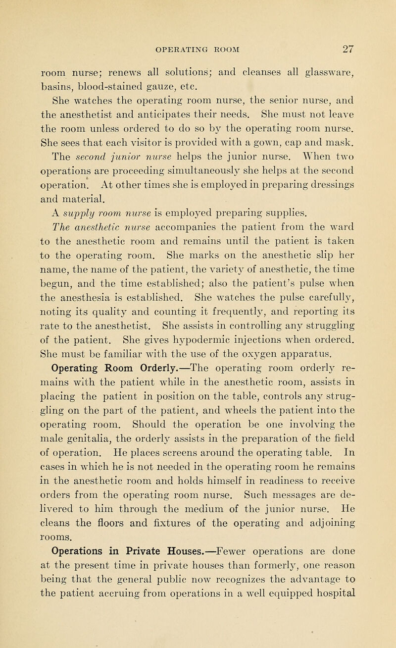 room nurse; renews all solutions; and cleanses all glassware, basins, blood-stained gauze, etc. She watches the operating room nurse, the senior nurse, and the anesthetist and anticipates their needs. She must not leave the room unless ordered to do so by the operating room nurse. She sees that each visitor is provided with a gown, cap and mask. The second junior nurse helps the junior nurse. When two operations are proceeding simultaneously she helps at the second operation. At other times she is employed in preparing dressings and material, A supply room nurse is employed preparing supplies. The anesthetic nurse accompanies the patient from the ward to the anesthetic room and remains until the patient is taken to the operating room. She marks on the anesthetic slip her name, the name of the patient, the variety of anesthetic, the time begun, and the time established; also the patient's pulse when the anesthesia is established. She watches the pulse carefully, noting its quality and counting it frequently, and reporting its rate to the anesthetist. She assists in controlling any struggling of the patient. She gives hypodermic injections when ordered. She must be familiar with the use of the oxygen apparatus. Operating Room Orderly.—^The operating room orderly re- mains with the patient while in the anesthetic room, assists in placing the patient in position on the table, controls any strug- gling on the part of the patient, and wheels the patient into the operating room. Should the operation be one involving the male genitalia, the orderly assists in the preparation of the field of operation. He places screens around the operating table. In cases in which he is not needed in the operating room he remains in the anesthetic room and holds himself in readiness to receive orders from the operating room nurse. Such messages are de- livered to him through the medium of the junior nurse. He cleans the floors and fixtures of the operating and adjoining rooms. Operations in Private Houses.—^Fewer operations are done at the present time in private houses than formerly, one reason being that the general public now recognizes the advantage to the patient accruing from operations in a well equipped hospital