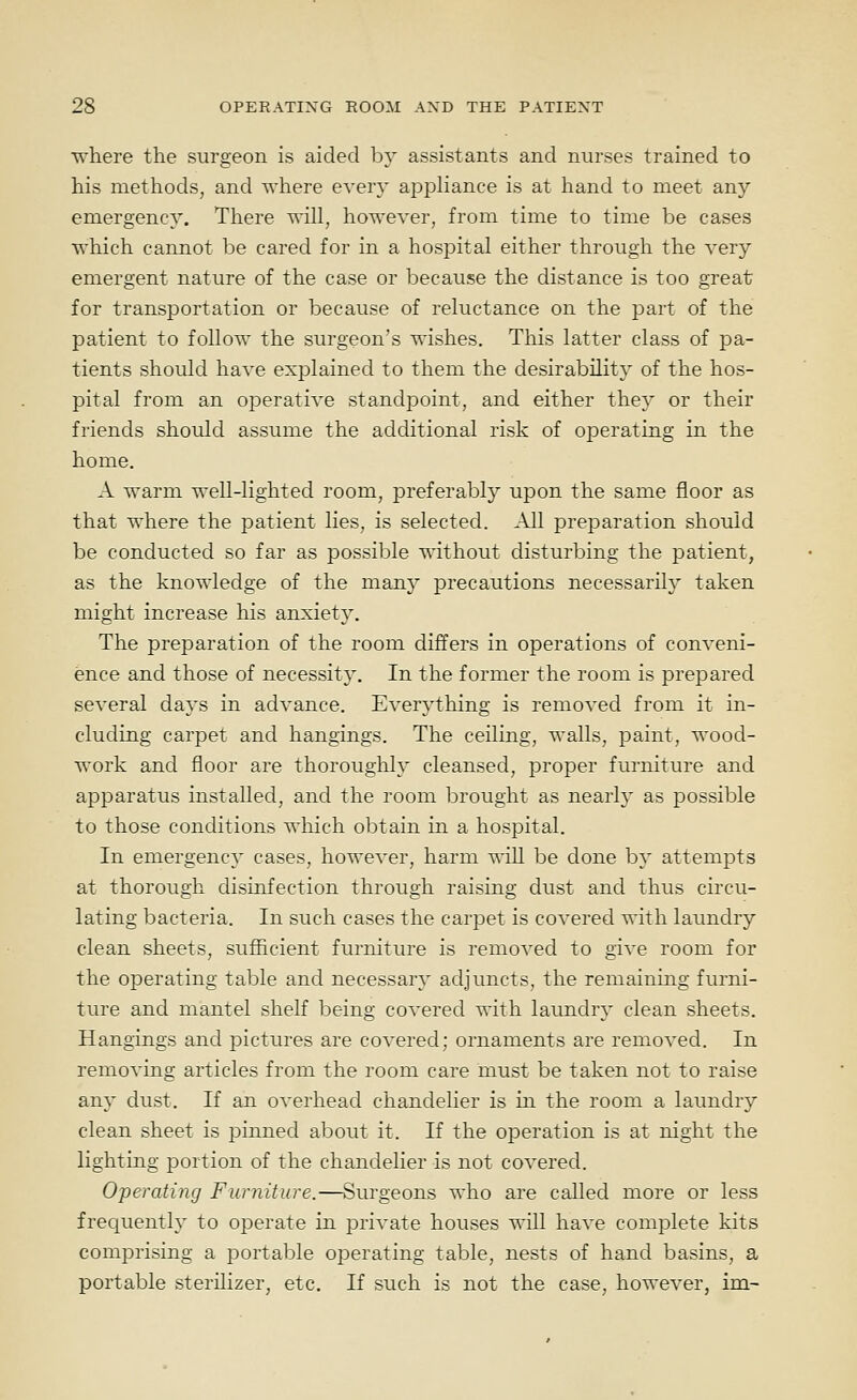 U'here the surgeon is aided by assistants and nurses trained to his metliods, and where every appliance is at hand to meet any emergency. There will, however, from time to time be cases which cannot be cared for in a hosjoital either through the very emergent nature of the case or because the distance is too great; for transportation or because of reluctance on the part of the patient to follow the surgeon's wishes. This latter class of pa- tients should have explained to them the desirability of the hos- pital from an operative standpoint, and either they or their friends should assume the additional risk of oj^erating in the home. A warm well-lighted room, jDreferabl}^ upon the same floor as that where the patient lies, is selected. All preparation should be conducted so far as possible without disturbing the patient, as the knowledge of the many precautions necessarily taken might increase his anxiety. The preparation of the room differs in operations of conveni- ence and those of necessity. In the former the room is prepared several days in advance. Everything is removed from it in- cluding carpet and hangings. The ceiling, walls, paint, wood- work and floor are thorouglil}' cleansed, proper furniture and apparatus installed, and the room brought as nearly as possible to those conditions which detain in a hospital. In emergency cases, however, harm will be done by attempts at thorough disinfection through raising dust and thus circu- lating bacteria. In such cases the carpet is covered with laundry clean sheets, sufficient furniture is removed to give room for the operating table and necessary adjuncts, the remaining furni- ture and mantel shelf being covered with laundry clean sheets. Hangings and pictures are covered; ornaments are removed. In removing articles from the room care must be taken not to raise any dust. If an overhead chandelier is in the room a laundry clean sheet is pinned about it. If the operation is at night the lighting portion of the chandelier is not covered. Oferating Furniture.—Surgeons who are called more or less frequently to operate in private houses will have complete kits comprising a portable operating table, nests of hand basins, a portable sterilizer, etc. If such is not the case, however, im-
