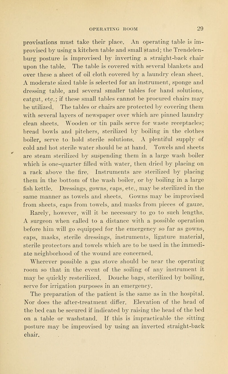 provisations must take their place. An operating table is im- provised by using a kitchen table and small stand; the Trendelen- burg posture is improvised by inverting a straight-back chair upon the table. The table is covered with several blankets and over these a sheet of oil cloth covered by a laundry clean sheet. A moderate sized table is selected for an instrument, sponge and dressing table, and several smaller tables for hand solutions, catgut, etc.; if these small tables cannot be procured chairs may be utilized. The tables or chairs are protected by covering them with several layers of newspaper over which are pinned laundry clean sheets. Wooden or tin pails serve for waste receptacles; bread bowls and pitchers, sterilized by boiling in the clothes boiler, serve to hold sterile solutions. A plentiful supply of cold and hot sterile water should be at hand. Towels and sheets are steam sterilized by suspending them in a large wash boiler which is one-quarter filled with water, then dried by placing on a rack above the fire. Instruments are sterilized by placing them in the bottom of the wash boiler, or by boiling in a large fish kettle. Dressings, gowns, caps, etc., may be sterilized in the same manner as towels and sheets. Gowns may be improvised from sheets, caps from towels, and masks from pieces of gauze. Rarely, however, will it be necessary to go to such lengths. A surgeon when called to a distance with a possible operation before him will go equipped for the emergency so far as gowns, caps, masks, sterile dressings, instruments, ligature material, sterile protectors and towels which are to be used in the immedi- ate neighborhood of the wound are concerned. Wherever possible a gas stove should be near the operating room so that in the event of the soiling of any instrument it may be quickly resterilized. Douche bags, sterilized by boiling, serve for irrigation purposes in an emergency. The preparation of the patient is the same as in the hospital. Nor does the after-treatment differ. Elevation of the head of the bed can be secured if indicated by raising the head of the bed on a table or washstand. If this is impracticable the sitting posture may be improvised by using an inverted straight-back chair.