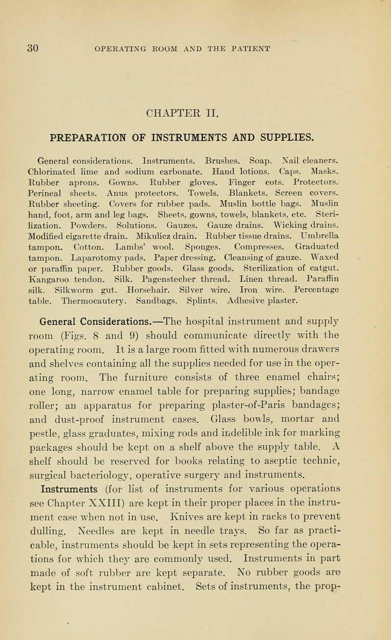 CHAPTER II. PREPARATION OF INSTRUMENTS AND SUPPLIES. General considerations. Instruments. Brushes. Soap. Nail cleaners. Chlorinated lime and sodium carbonate. Hand lotions. Caps. Masks. Rubber aprons. Gowns. Rubber gloves. Finger cots. Protectors. Perineal sheets. Anus protectors. Towels. Blankets. Screen covers. Rubber sheeting. Covers for rubber pads. Muslin bottle bags. Mushn hand, foot, arm and leg bags. Sheets, gowns, towels, blankets, etc. Steri- lization. Powders. Solutions. Gauzes. Gauze drains. Wicking drains. Modified cigarette drain. Mikulicz drain. Rubber tissue drains. Umbrella tampon. Cotton. Lambs' wool. Sponges. Compresses. Graduated tampon. Laparotomy pads. Paper dressing. Cleansing of gauze. Waxed or paraffin paper. Rubber goods. Glass goods. Sterilization of catgut. Kangaroo tendon. Silk. Pagenstecher thread. Linen thread. Paraffin silk. Silkworm gut. Horsehair. Silver \^dre. Iron wire. Percentage table. Thermocautery. Sandbags. Splints. Adhesive plaster. General Considerations.—^The hospital instrument and supply room (Figs. 8 and 9) should communicate directly with the operating room. It is a large room fitted with numerous drawers and shelves containing all the supplies needed for use in the oper- ating room. The furniture consists of three enamel chairs; one long, narrow enamel table for preparing supplies; bandage roller; an apparatus for preparing piaster-of-Paris bandages; and dust-proof instrument cases. Glass bowls, mortar and pestle, glass graduates, mixing rods and indelible ink for marking packages should be kept on a shelf above the supply table. A shelf should be reserved for books relating to aseptic technic, surgical bacteriology, operative surgery and instruments. Instruments (for list of instruments for various operations see Chapter XXIII) are kept in their proper places in the instru- ment case when not in use. Knives are kept in racks to prevent dulling. Needles are kept in needle trays. So far as practi- cable, instruments should be kept in sets representing the opera- tions for which they are commonly used. Instruments in part made of soft rubber are kept separate. No rubber goods are kept in the instrument cabinet. Sets of instruments, the prop-