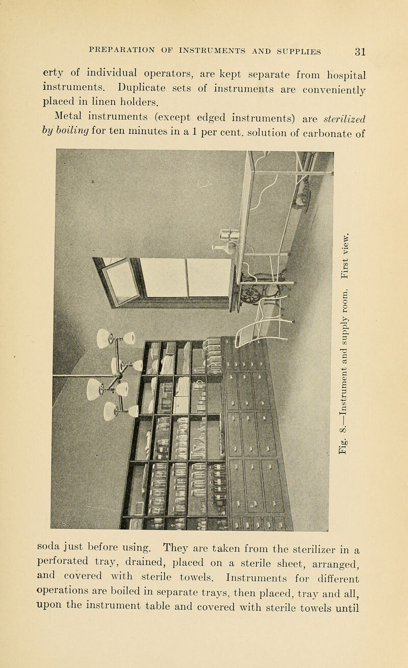 erty of individual operators, are kept separate from hospital instruments. Duplicate sets of instruments are conveniently placed in linen holders. Metal instruments (except edged instruments) are sterilized by boiling for ten minutes in a 1 per cent, solution of carbonate of \ ' '/ fx^ soda just before using. They are taken from the sterilizer in a perforated tray, drained, placed on a sterile sheet, arranged, and covered with sterile towels. Instruments for different operations are boiled in separate trays, then placed, tray and all, upon the instrument table and covered with sterile towels until