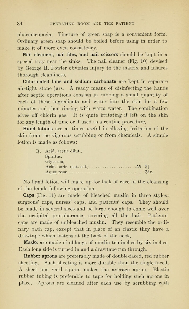 pharmacopoeia. Tincture of green soap is a convenient form. Ordinary green soap should be boiled before using in order to make it of more even consistency. Nail cleaners, nail files, and nail scissors should be kept in a special tray near the sinks. The nail cleaner (Fig. 10) devised by George R. Fowler obviates injury to the matrix and insures thorough cleanliness. Chlorinated lime and sodium carbonate are kept in separate air-tight stone jars. A ready means of disinfecting the hands after septic operations consists in rubbing a small quantity of each of these ingredients and water into the skin for a few minutes and then rinsing with warm water. The combination gives off chlorin gas. It is c^uite irritating if left on the skin for any length of time or if used as a routine procedure. Hand lotions are at times useful in allaying irritation of the skin from too vigorous scrubbing or from chemicals. A simple lotion is made as follows: I^. Acid, acetic dilut., Spiritus, Glycerini, Acid, boric, (sat. sol.) aa Bj Aquae rosse oiv. No hand lotion will make up for lack of care in the cleansing of the hands following operation. Caps (Fig. 11) are made of bleached muslin in three styles: surgeons' caps, nurses' caps, and patients' caps. They should be made in several sizes and be large enough to come well over the occipital protuberance, covering all the hair. Patients' caps are made of unbleached muslin. They resemble the ordi- nary bath cap, except that in place of an elastic they have a drawtape which fastens at the back of the neck. Masks are made of oblongs of muslin ten inches by six inches. Each long side is turned in and a drawtape run through. Rubber aprons are preferably made of double-faced, red rubber sheeting. Such sheeting is more durable than the single-faced. A sheet one yard square makes the average apron. Elastic rubber tubing is preferable to tape for holding such aprons in place. Aprons are cleaned after each use by scrubbing with
