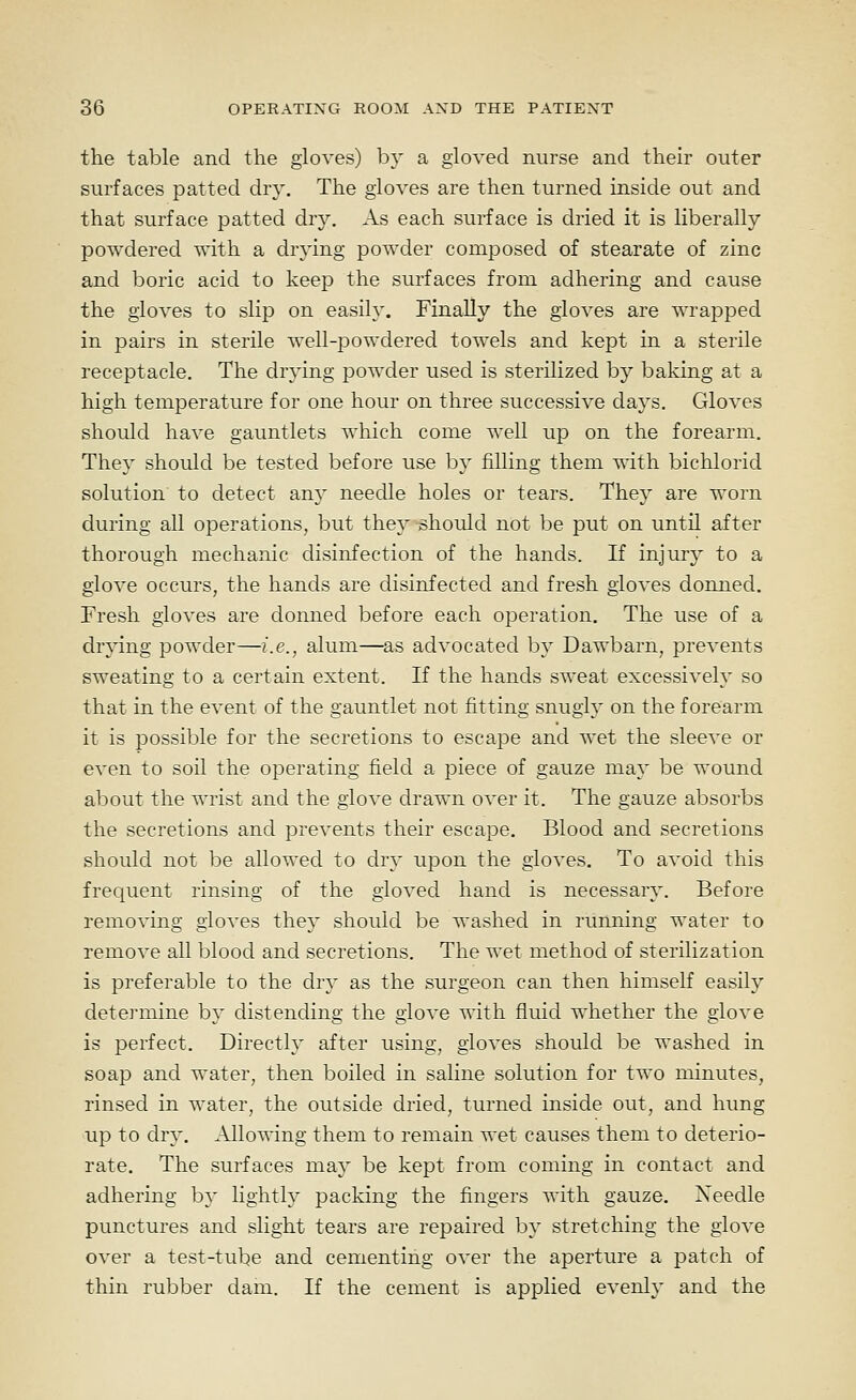 the table and the gloves) by a gloved nurse and their outer surfaces patted dry. The gloves are then turned inside out and that surface patted dry. As each surface is dried it is liberally powdered with a drying powder composed of stearate of zinc and boric acid to keep the surfaces from adhering and cause the gloves to slip on easily. Finally the gloves are wrapped in pairs in sterile well-powdered towels and kept in a sterile receptacle. The drying powder used is sterilized by baking at a high temperature for one hour on three successive days. Gloves should have gauntlets which come well up on the forearm. They should be tested before use by filling them with bichlorid solution to detect any needle holes or tears. They are worn during all operations, but they should not be put on until after thorough mechanic disinfection of the hands. If injury to a glove occurs, the hands are disinfected and fresh gloves donned. Fresh gloves are donned before each operation. The use of a drying powder—i.e., alum—as advocated by Dawbarn, prevents sweating to a certain extent. If the hands sweat excessively so that in the event of the gauntlet not fitting snugly on the forearm it is possible for the secretions to escape and wet the sleeve or even to soil the operating field a piece of gauze may be wound about the wrist and the glove drawn over it. The gauze absorbs the secretions and prevents their escape. Blood and secretions should not be allowed to dry upon the gloves. To avoid this frequent rinsing of the gloved hand is necessary. Before removing gloves they should be washed in running water to remove all blood and secretions. The wet method of sterilization is preferable to the dry as the surgeon can then himself easily determine by distending the glove with fluid whether the glove is perfect. Directly after using, gloves should be washed in soap and water, then boiled in saline solution for two minutes, rinsed in water, the outside dried, turned inside out, and hung up to dry. Allowing them to remain wet causes them to deterio- rate. The surfaces may be kept from coming in contact and adhering by lightly packing the fingers with gauze. Needle punctures and slight tears are repaired b}' stretching the glove over a test-tu^e and cementing over the aperture a patch of thin rubber dam. If the cement is applied evenly and the