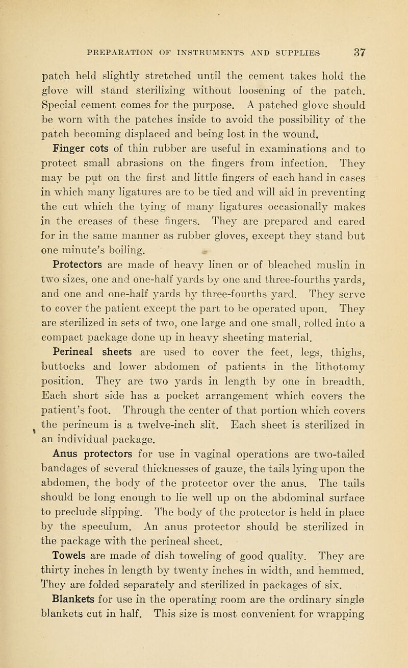 patch held slightly stretched until the cement takes hold the glove will stand sterilizing without loosening of the patch. Special cement comes for the purpose. A patched glove should be worn with the patches inside to avoid the possibility of the patch becoming displaced and being lost in the wound. Finger cots of thin rubber are useful in examinations and to protect small abrasions on the fingers from infection. They may be put on the first and little fingers of each hand in cases in which many ligatures are to be tied and will aid in preventing the cut which the tying of many ligatures occasionally makes in the creases of these fingers. They are prepared and cared for in the same manner as rubber gloves, except they stand but one minute's boiling. Protectors are made of heavy linen or of bleached muslin in two sizes, one and one-half yards by one and three-fourths yards, and one and one-half yards by three-fourths yard. They serve to cover the patient except the part to be operated upon. They are sterilized in sets of two, one large and one small, rolled into a compact package done up in heavy sheeting material. Perineal sheets are used to cover the feet, legs, thighs, buttocks and lower abdomen of patients in the lithotomy position. They are two yards in length by one in breadth. Each short side has a pocket arrangement which covers the patient's foot. Through the center of that portion which covers the perineum is a twelve-inch slit. Each sheet is sterilized in an individual package. Anus protectors for use in vaginal operations are two-tailed bandages of several thicknesses of gauze, the tails lying upon the abdomen, the body of the protector over the anus. The tails should be long enough to lie well up on the abdominal surface to preclude slipping. The body of the protector is held in place by the speculum. An anus protector should be sterilized in the package with the perineal sheet. Towels are made of dish toweling of good quality. They are thirty inches in length by twenty inches in width, and hemmed. They are folded separately and sterilized in packages of six. Blankets for use in the operating room are the ordinary single blankets cut in half. This size is most convenient for wrapping