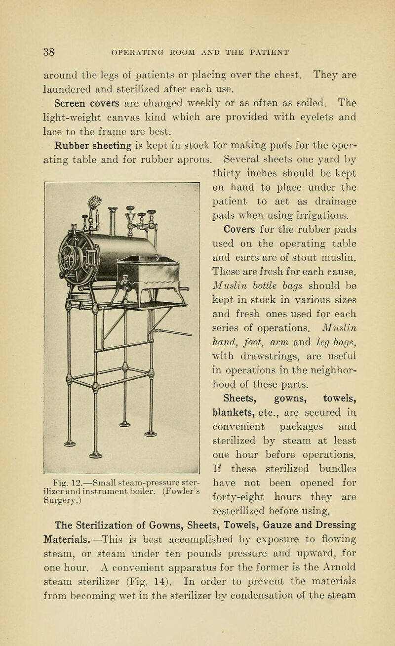 around the legs of patients or placing over the chest. They are laundered and sterilized after each use. Screen covers are changed weekly or as often as soiled. The light-weight canvas kind which are provided with eyelets and lace to the frame are best. Rubber sheeting is kept in stock for making pads for the oper- ating table and for rubber aprons. Several sheets one yard by thirty inches should be kept on hand to place under the patient to act as drainage pads when using irrigations. Covers for the rubber pads used on the operating table and carts are of stout muslin. These are fresh for each cause. Muslin bottle hags should be kept in stock in various sizes and fresh ones used for each series of operations. Muslin hand, foot, arm and leg bags, with drawstrings, are useful in operations in the neighbor- hood of these parts. Sheets, gowns, towels, blankets, etc., are secured in convenient packages and sterilized by steam at least one hour before operations. If these sterilized bundles have not been opened for forty-eight hours they are resterilized before using. The Sterilization of Gowns, Sheets, Towels, Gauze and Dressing Materials.—This is best accomplished by exposure to flowing steam, or steam under ten j^ounds pressure and upward, for one hour. A convenient apparatus for the former is the Arnold steam sterilizer (Fig. 14). In order to prevent the materials from becoming wet in the sterilizer bv condensation of the steam Fig. 12.—Small steam-pressure ster- ilizer and instrument boiler. (Fowler's Surgery.)