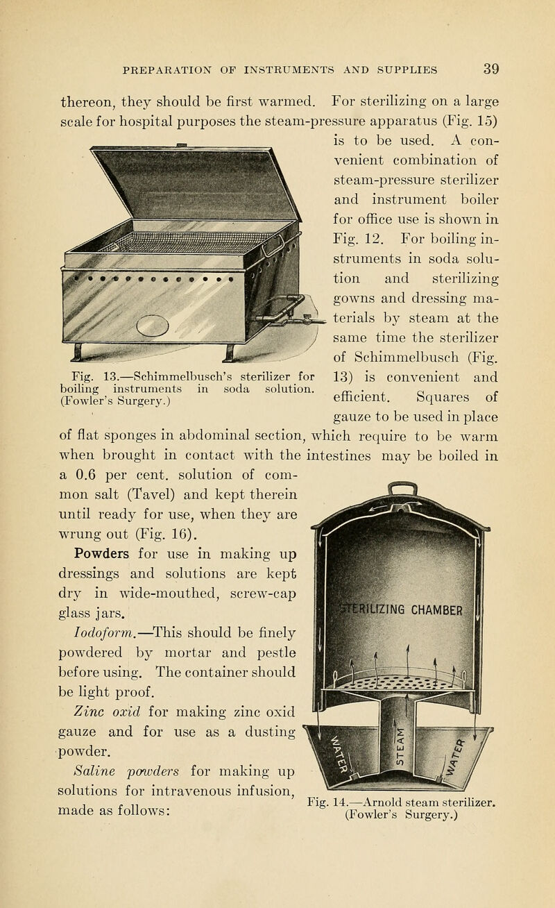 Fig. 13.—Schimmelbusch's sterilizer for boiling instruments in soda solution. (Fowler's Surgery.) thereon, they should be first warmed. For sterilizing on a large scale for hospital purposes the steam-pressure apparatus (Fig. 15) is to be used. A con- venient combination of steam-pressure sterilizer and instrument boiler for office use is shown in Fig. 12. For boiling in- struments in soda solu- tion and sterilizing gowns and dressing ma- terials by steam at the same time the sterilizer of Schimmelbusch (Fig. 13) is convenient and efficient. Squares of gauze to be used in place of flat sponges in abdominal section, which require to be warm when brought in contact with the intestines may be boiled in a 0.6 per cent, solution of com- mon salt (Tavel) and kept therein until ready for use, when they are wrung out (Fig. 16). Powders for use in making up dressings and solutions are kept dry in wide-mouthed, screw-cap glass jars. Iodoform.—^This should be finely powdered by mortar and pestle before using. The container should be light proof. Zinc oxid for making zinc oxid gauze and for use as a dusting powder. Saline 'powders for making up solutions for intravenous infusion, , ~ n Fig. 14.—Arnold steam sterilizer. made as follows: (Fowler's Surgery.)