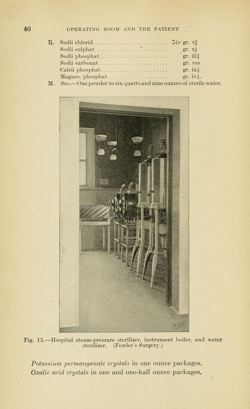 I^. Sodii chlorid 5iv gr. vj Sodii sulphat '. gr- xj Sodii phosphat gr. iiif Sodii carbonat gr. vss Calcii phosphat gr. ix| Magnes. phosphat gr. iv|. M. SiG.-^One powder to six quarts and nine ounces of sterile water. Fig. 15.—Hospital steam-pressure sterilizer, instrument boiler, and water sterilizer. (Fowler's Surgery.) Potassium permanganate crystals in one ounce packages. Oxalic acid crystals in one and one-half ounce packages.