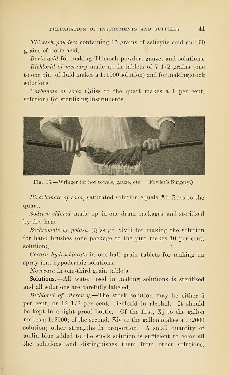 Thiersch powders containing 15 grains of salicylic acid and 90 grains of boric acid. Boric acid for making Thiersch powder, gauze, and solutions. Bichlorid of mercury made up in tablets of 7 1/2 grains (one to one pint of fluid makes a 1: 1000 solution) and for making stock solutions. Carbonate of soda (5iiss to the quart makes a 1 per cent, solution) for sterilizing instruments. Fig. 16.—Wringer for hot towels, gauze, etc. (Fowler's Surgery.) Bicarbonate of soda, saturated solution equals 5ii 5iiss to the quart. Sodium chlorid made up in one dram packages and sterilized by diy heat. Bichromate of potash (oiss gr. xlviii for making the solution for hand brushes (one package to the pint makes 10 per cent, solution). Cocain hydrochlorate in one-half grain tablets for making up spray and hypodermic solutions. Novocain in one-third grain tablets. Solutions.—^All water used in making solutions is sterilized and all solutions are carefully labeled. Bichlorid of Mercury.—^The stock solution may be either 5 per cent, or 12 1/2 per cent, bichlorid in alcohol. It should be kept in a light proof bottle. Of the first, §j to the gallon makes a 1: 3000; of the second, 5iv to the gallon makes a 1: 2000 solution; other strengths in proportion. A small quantity of anilin blue added to the stock solution is sufficient to color all the solutions and distinguishes them from other solutions.