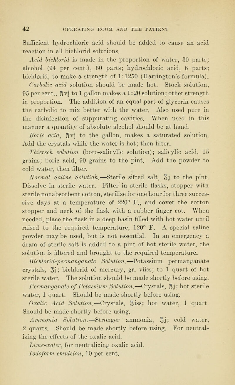 Sufficient liydrocliloric acid should be added to cause an acid reaction in all bichlorid solutions. Acid hichlorid is made in the proportion of '^'ater, 30 parts; alcohol (94 per cent.), 60 parts; hydrochloric acid, 6 parts; bichlorid, to make a strength of 1:1250 (Harrington's formula). Carbolic acid solution should be made hot. Stock solution, 95 per cent., 5vj to 1 gallon makes a 1:20 solution; other strength in proportion. The addition of an equal part of glycerin causes the carbolic to mix better with the water. Also used pure in the disinfection of suppurating cavities. AYhen used in this manner a quantity of absolute alcohol should be at hand. Boric acid, §vj to the gallon, makes a saturated solution. Add the crystals while the water is hot; then filter. Thiersch solution (boro-salicylic solution); salicjdic acid, 15 grains; boric acid, 90 grains to the pint. Add the powder to cold water, then filter. Normal Saline Solution.—Sterile sifted salt, 5j to the pint. Dissolve in sterile water. Filter in sterile flasks, stopper with sterile nonabsorbent cotton, sterilize for one hour for three succes- sive days at a temperature of 220° F., and cover the cotton stopper and neck of the flask with a rubber finger cot. When needed, place the flask in a deep basin filled with hot water until raised to the required temperature, 120° F. A special saline powder maybe used, but is not essential. In an emergency a dram of sterile salt is added to a pint of hot sterile water, the solution is filtered and brought to the required temperature. Bichlorid-permanganate Solution.—Potassium permanganate crystals, 5j; bichlorid of mercury, gr. viiss; to 1 quart of hot sterile water. The solution should be made shortly before using. Permanganate of Potassium Solutioii.—Crystals, §j; hot sterile water, 1 quart. Should be made shortly before using. Oxalic Acid Solution.—Crystals, Biss; hot water, 1 quart. Should be made shortly before using. Ammonia Solution.—Stronger ammonia, oj; cold water, 2 quarts. Should be made shortly before using. For neutral- izing the effects of the oxalic acid. Lime-water, for neutralizing oxalic acid. Iodoform emidsion, 10 per cent.