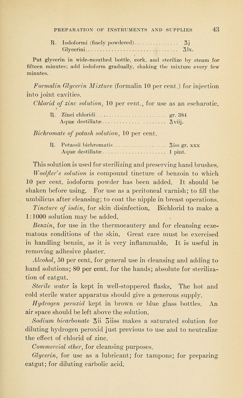 I^. lodoformi (finely powdered) oj Glycerini olx. Put glycerin in wide-mouthed bottle, cork, and sterilize by steam for fifteen minutes; add iodoform gradually, shaking the mixture every few minutes. Formalin Glycerin Mixture (formalin 10 per cent.) for injection into joint cavities. Chlorid of zinc solution, 10 per cent., for use as an escharotic. I^. Zinci chloridi gr. 384 Aquae destillatse § viij. Bichromate of potash solution, 10 per cent. 'Bf. Potassii bichromatis oiss gr. xxx Aquae destillatae 1 pint. This solution is used for sterilizing and preserving hand brushes. Woelfler's solution is compound tincture of benzoin to which 10 per cent, iodoform powder has been added. It should be shaken before using. For use as a peritoneal varnish; to fill the umbilicus after cleansing; to coat the nipple in breast operations. Tincture of iodin, for skin disinfection. Bichlorid to make a 1:1000 solution may be added. Benzin, for use in the thermocautery and for cleansing ecze- matous conditions of the skin. Great care must be exercised in handling benzin, as it is very inflammable. It is useful in removing adhesive plaster. Alcohol, 50 per cent, for general use in cleansing and adding to hand solutions; 80 per cent, for the hands; absolute for steriliza- tion of catgut. Sterile water is kept in well-stoppered flasks. The hot and cold sterile water apparatus should give a generous supply. Hydrogen peroxid kept in brown or blue glass bottles. An air space should be left above the solution. Sodium bicarbonate 5ii 5iiss makes a saturated solution for diluting hydrogen peroxid just previous to use and to neutralize the effect of chlorid of zinc. Commercial ether, for cleansing purposes. Glycerin, for use as a lubricant; for tampons; for preparing catgut; for diluting carbolic acid.