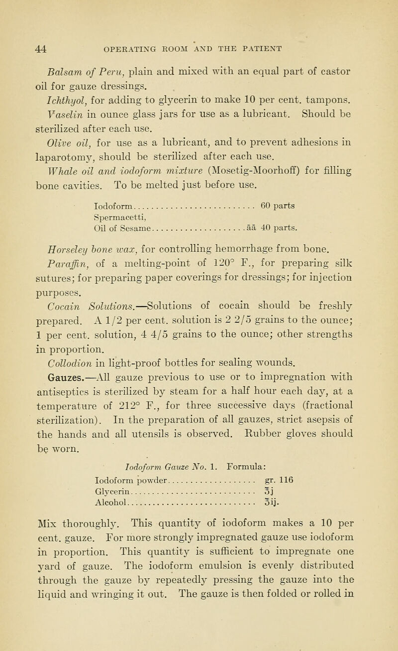 Balsam of Peru, plain and mixed with an equal part of castor oil for gauze dressings. Ichthyol, for adding to glycerin to make 10 per cent, tampons. Vaselin in ounce glass jars for use as a lubricant. Should be sterilized after each use. Olive oil, for use as a lubricant, and to prevent adhesions in laparotomy, should be sterilized after each use. Whale oil and iodoform mixture (Mosetig-Moorhoff) for filling bone cavities. To be melted just before use. Iodoform 60 parts Spermacetti, Oil of Sesame aa 40 parts. Horseley hone wax, for controlling hemorrhage from bone. Paraffin, of a melting-point of 120^ F., for preparing silk sutures; for preparing paper coverings for dressings; for injection purposes. Cocain Solutions.—Solutions of cocain should be freshly prepared. A 1/2 per cent, solution is 2 2/5 grains to the ounce; 1 per cent, solution, 4 4/5 grains to the ounce; other strengths in proportion. Collodion in light-proof bottles for sealing wounds. Gauzes.—^All gauze previous to use or to impregnation with antiseptics is sterilized by steam for a half hour each day, at a temperature of 212° F., for three successive days (fractional sterilization). In the preparation of all gauzes, strict asepsis of the hands and all utensils is observed. Rubber gloves should b^ worn. Iodoform Gauze No. 1. Formula: Iodoform powder gr. 116 Glycerin o j Alcohol. 5ij. Mix thoroughh\ This quantity of iodoform makes a 10 per cent, gauze. For more strongly impregnated gauze use iodoform in proportion. This quantity is sufficient to impregnate one yard of gauze. The iodoform emulsion is evenly distributed through the gauze by repeatedly pressing the gauze into the liquid and wringing it out. The gauze is then folded or rolled in