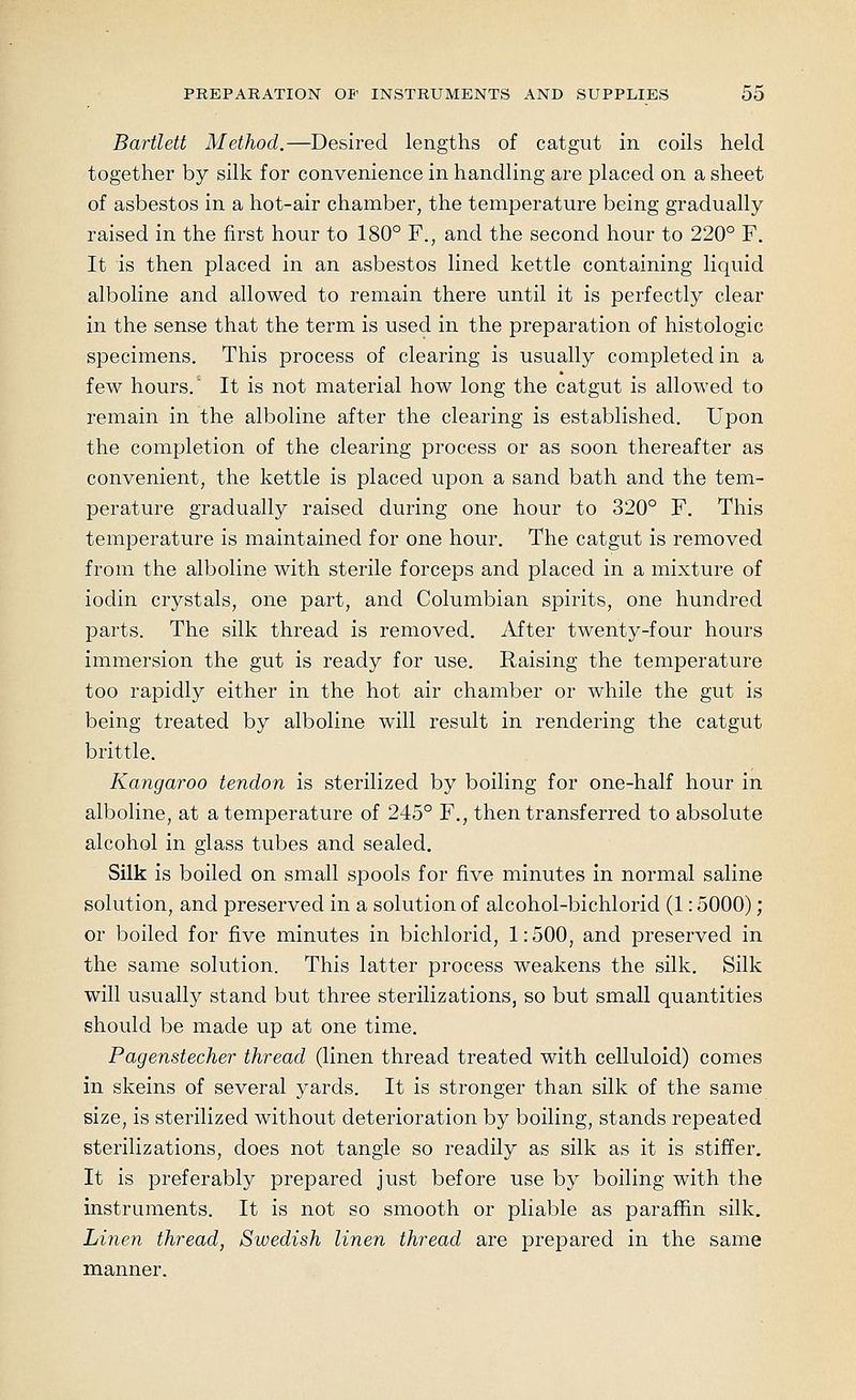 Bartlett Method.—Desired lengths of catgut in coils held together by silk for convenience in handling are placed on a sheet of asbestos in a hot-air chamber, the temperature being gradually raised in the first hour to 180° F., and the second hour to 220° F, It is then placed in an asbestos lined kettle containing liquid alboline and allowed to remain there until it is perfectly clear in the sense that the term is used in the preparation of histologic specimens. This process of clearing is usually completed in a few hours.* It is not material how long the catgut is allowed to remain in the alboline after the clearing is established. Upon the completion of the clearing process or as soon thereafter as convenient, the kettle is placed upon a sand bath and the tem- perature gradually raised during one hour to 320° F. This temperature is maintained for one hour. The catgut is removed from the alboline with sterile forceps and placed in a mixture of iodin crystals, one part, and Columbian spirits, one hundred parts. The silk thread is removed, yifter twenty-four hours immersion the gut is ready for use. Raising the temperature too rapidly either in the hot air chamber or while the gut is being treated by alboline will result in rendering the catgut brittle. Kangaroo tendon is sterilized by boiling for one-half hour in alboline, at a temperature of 245° F., then transferred to absolute alcohol in glass tubes and sealed. Silk is boiled on small spools for five minutes in normal saline solution, and preserved in a solution of alcohol-bichlorid (1: 5000); or boiled for five minutes in bichlorid, 1: 500, and preserved in the same solution. This latter process weakens the silk. Silk will usually stand but three sterilizations, so but small quantities should be made up at one time. Pagenstecher thread (linen thread treated with celluloid) comes in skeins of several yards. It is stronger than silk of the same size, is sterilized without deterioration by boiling, stands repeated sterilizations, does not tangle so readily as silk as it is stiffer. It is preferably prepared just before use by boiling with the instruments. It is not so smooth or pliable as paraffin silk. Linen thread, Swedish linen thread are prepared in the same manner.