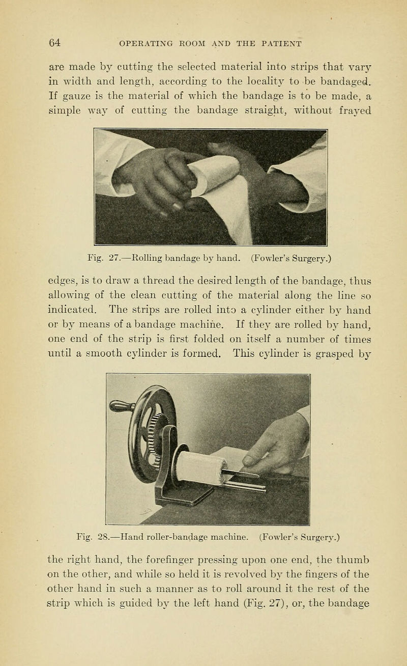 are made by cutting the selected material into strips that vary in width and length, according to the locality to be bandaged. If gauze is the material of which the bandage is to be made, a simple way of cutting the bandage straight, without frayed Fig. 27.—Rolling bandage by hand. (Fowler's Surgery.) edges, is to draw a thread the desired length of the bandage, thus allowing of the clean cutting of the material along the line so indicated. The strips are rolled into a cylinder either by hand or by means of a bandage machine. If they are rolled by hand, one end of the strip is first folded on itself a number of times until a smooth cylinder is formed. This cylinder is grasped by Fig. 28.—Hand roller-bandage machine. (Fowler's Surgery.) the right hand, the forefinger pressing u23on one end, the thumb on the other, and while so held it is revolved by the fingers of the other hand in such a manner as to roll around it the rest of the strip which is guided by the left hand (Fig. 27), or, the bandage