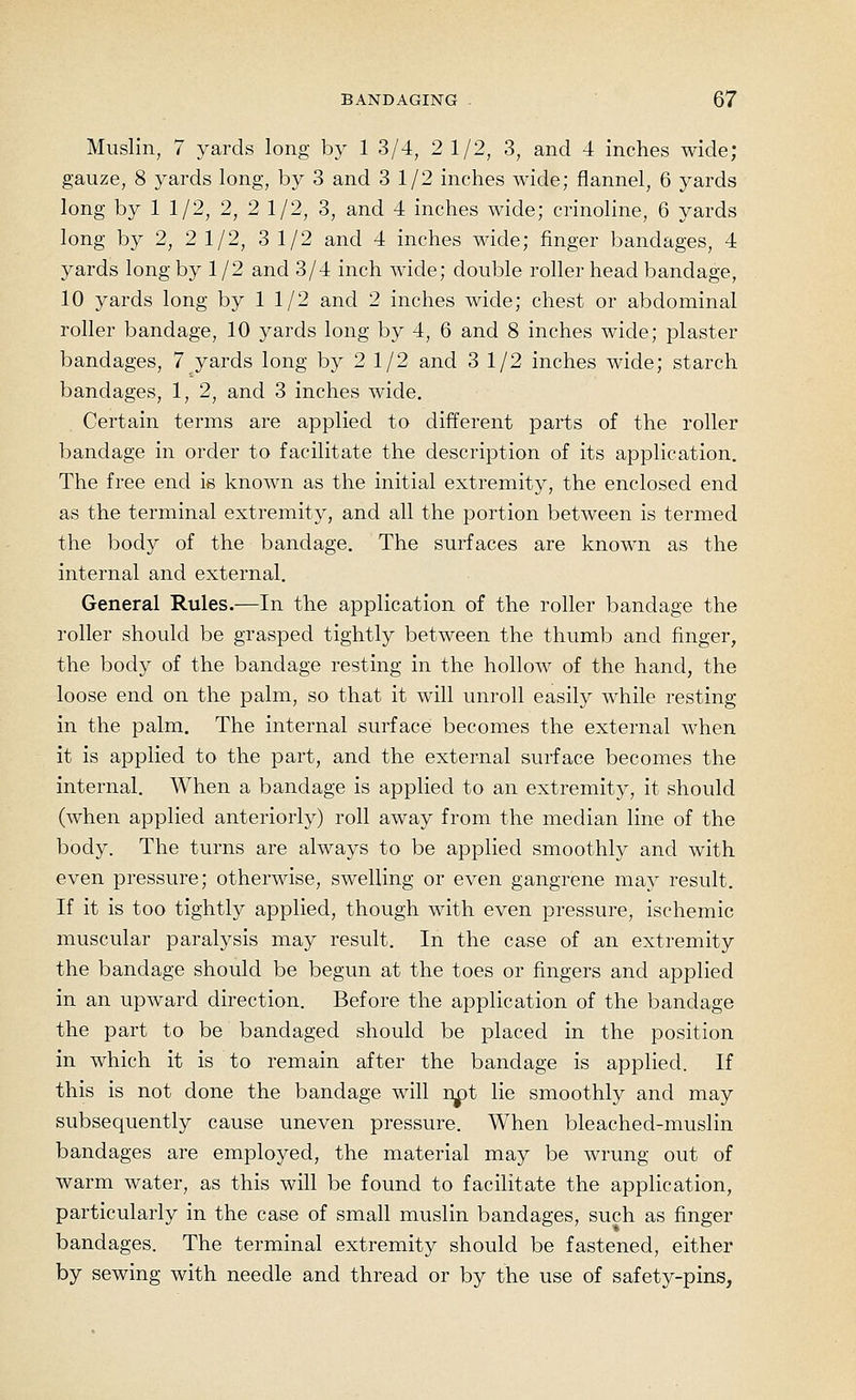 Muslin, 7 yards long by 1 3/4, 2 1/2, 3, and 4 inches wide; gauze, 8 yards long, by 3 and 3 1/2 inches wide; flannel, 6 yards long by 1 1/2, 2, 2 1/2, 3, and 4 inches wide; crinoline, 6 yards long by 2, 2 1/2, 3 1/2 and 4 inches wide; finger bandages, 4 yards long by 1/2 and 3/4 inch Avide; double roller head bandage, 10 yards long by 1 1/2 and 2 inches wide; chest or abdominal roller bandage, 10 yards long by 4, 6 and 8 inches wide; plaster bandages, 7 yards long by 2 1/2 and 3 1/2 inches wide; starch bandages, 1, 2, and 3 inches wide. Certain terms are applied to different parts of the roller bandage in order to facilitate the description of its application. The free end is known as the initial extremity, the enclosed end as the terminal extremity, and all the portion between is termed the body of the bandage. The surfaces are known as the internal and external. General Rules.—In the application of the roller bandage the roller should be grasped tightly between the thumb and finger, the body of the bandage resting in the holloAV of the hand, the loose end on the palm, so that it will unroll easily while resting in the palm. The internal surface becomes the external when it is applied to the part, and the external surface becomes the internal. When a bandage is applied to an extremity, it should (when applied anteriorly) roll away from the median line of the body. The turns are always to be applied smoothly and with even pressure; otherwise, swelling or even gangrene may result. If it is too tightly applied, though with even pressure, ischemic muscular paralysis may result. In the case of an extremity the bandage should be begun at the toes or fingers and applied in an upward direction. Before the application of the bandage the part to be bandaged should be placed in the position in which it is to remain after the bandage is applied. If this is not done the bandage will n^t lie smoothly and may subsequently cause uneven pressure. When bleached-muslin bandages are employed, the material may be wrung out of warm water, as this will be found to facilitate the application, particularly in the case of small muslin bandages, such as finger bandages. The terminal extremity should be fastened, either by sewing with needle and thread or by the use of safety-pins,