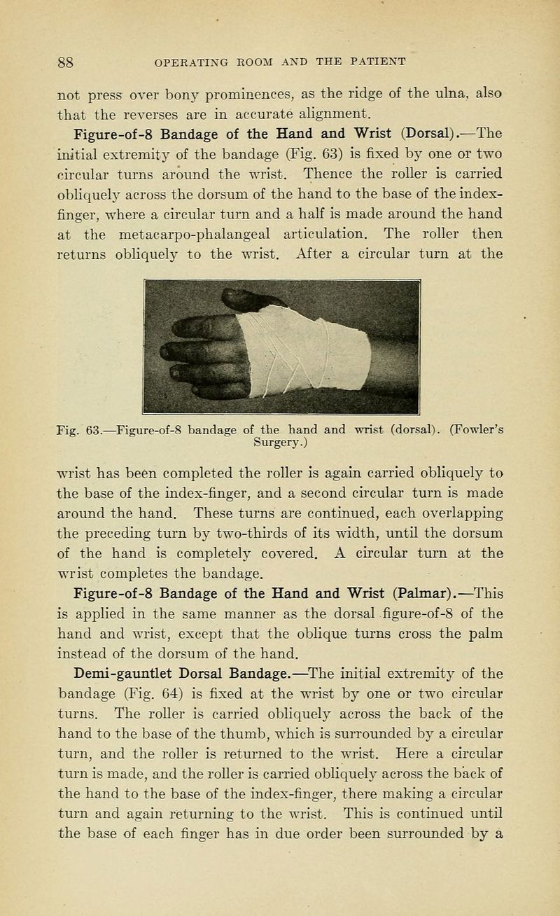 not press over bony prominences, as the ridge of the ulna, also that the reverses are in accurate alignment. Figure-of-8 Bandage of the Hand and Wrist (Dorsal).—The initial extremity of the bandage (Fig. 63) is fixed by one or two circular turns around the wrist. Thence the roller is carried oblic^uely across the dorsum of the hand to the base of the index- finger, where a circular turn and a half is made around the hand at the metacarpo-phalangeal articulation. The roller then returns obliquely to the wrist. After a circular turn at the pl V PP^ H^H Mii ^ ^g H E |ft..4»=»,^V> •, t ^^K^i ^^^^nm Fig. 63.—Figure-of-8 bandage of the hand and wrist (dorsal). (Fowler's Surgery.) wrist has been completed the roller is again carried obliquely to the base of the index-finger, and a second circular turn is made around the hand. These turns are continued, each overlapping the preceding turn by two-thirds of its width, until the dorsum of the hand is completely covered. A circular turn at the wrist completes the bandage, Figure-of-8 Bandage of the Hand and Wrist (Palmar).—This is applied in the same manner as the dorsal figure-of-8 of the hand and wrist, except that the oblique turns cross the palm instead of the dorsum of the hand. Demi-gauntlet Dorsal Bandage.—^The initial extremity of the bandage (Fig. 64) is fixed at the wrist by one or two circular turns. The roller is carried oblicjuely across the back of the hand to the base of the thumb, which is surrounded by a circular turn, and the roller is returned to the wrist. Here a circular turn is made, and the roller is carried obliquelj' across the back of the hand to the base of the index-finger, there making a circular turn and again returning to the wrist. This is continued until the base of each finger has in due order been surrounded by a