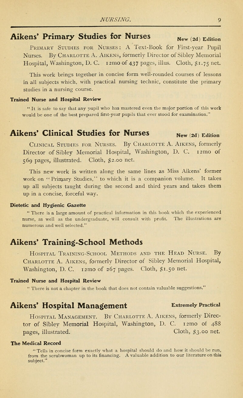 Aikens* Primary Studies for Nurses ^ew (2d) Edition Primary Studies for Nurses : A Text-Book for First-year Pupil Nurses. By Charlotte A. Aikens, formerly Director of Sibley Memorial Hospital, Washington, D. C. i2mo of 437 pages, illus. Cloth, ^1.75 net. This work brings together in concise form well-rounded courses of lessons in all subjects which, with practical nursing technic, constitute the primary studies in a nursing course. Trained Nurse and Hospital Review It is safe to say that any pupil who has mastered even the major portion of this work would be one of the best prepared first-year pupils that ever stood for examination. Aikens' Clinical Studies for Nurses ^ew (2d) Edition Clinical Studies for Nurses. By Charlotte A. Aikens, formerly Director of Sibley Memorial Hospital, Washington, D. C. i2mo of 569 pages, illustrated. Cloth, $2.00 net. This new work is written along the same lines as Miss Aikens' former work on  Primary Studies, to which it is a companion volume. It takes up all subjects taught during the second and third years and takes them up in a concise, forceful way. Dietetic and Hygienic Geusette  There is a large amount of practical information in this book which the experienced nurse, as well as the undergraduate, will consult with profit. The illustrations are numerous and well selected. Aikens' Training'-School Methods Hospital Training-School Methods and the Head Nurse. By Charlotte A. Aikens, formerly Director of Sibley Memorial Hospital, Washington, D. C. i2mo of 267 pages. Cloth, $1.50 net. Treaned Nurse and Hospital Review  There is not a chapter in the book that does not contain valuable suggestions. Aikens' Hospital Management Extremely Practical Hospital Management. By Charlotte A. Aikens, formerly Direc- tor of Sibley Memorial Hospital, Washington, D. C. i2mo of 488 pages, illustrated. Cloth, ^3.00 net. The Medical Record  Tells in concise form exactly what a hospital should do and how it should be run, from the scrubwoman up to its financing. A valuable addition to our literature on this subject.