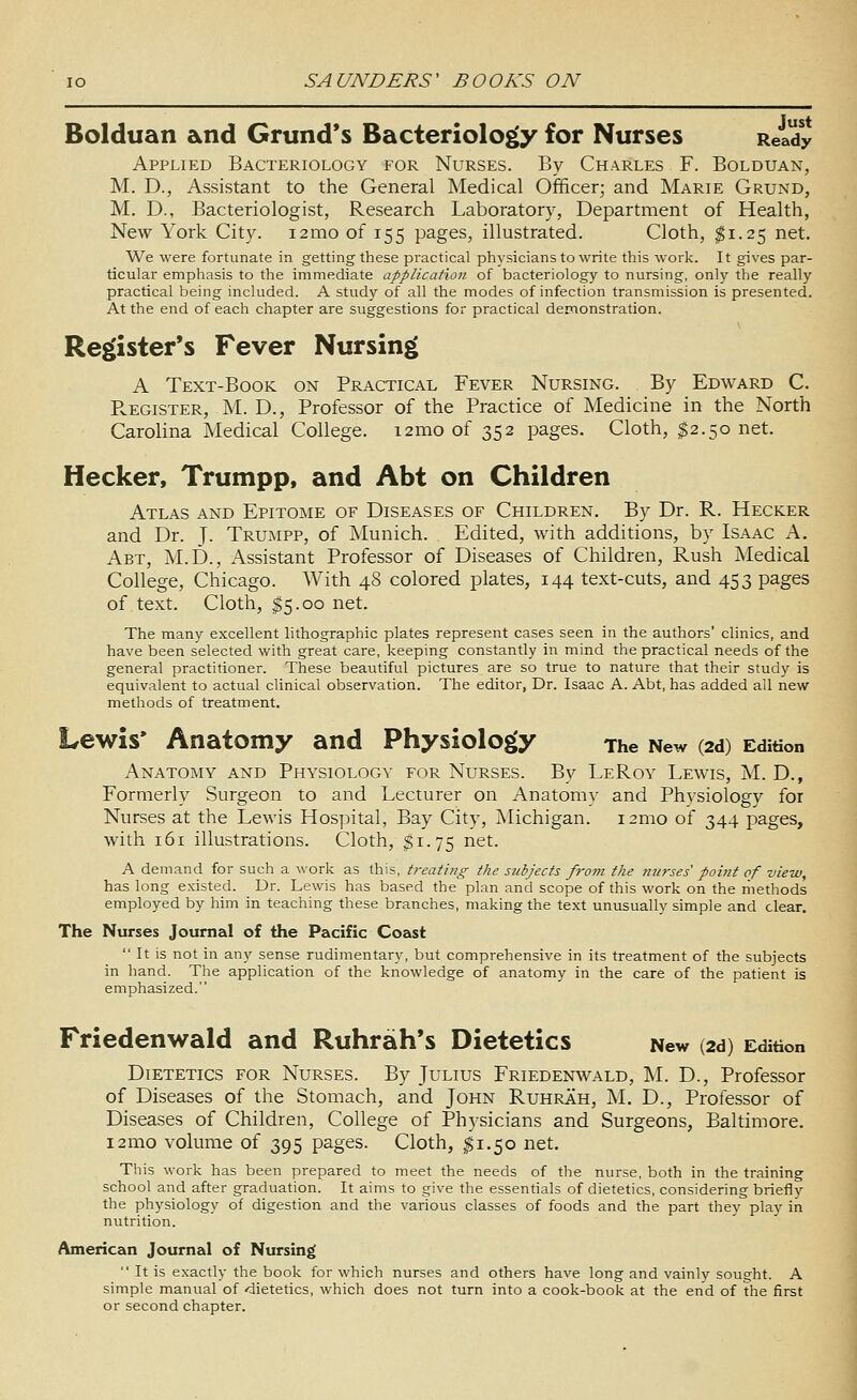 Bolduan and Grund's Bacteriology for Nurses Ready Applied Bacteriology for Nurses. By Charles F. Bolduan, M. D., Assistant to the General Medical Officer; and Marie Grund, M. D., Bacteriologist, Research Laboratory, Department of Health, New York City. 12mo of 155 pages, illustrated. Cloth, ^1.25 net. We were fortunate in getting these practical physicians to write tliis work. It gives par- ticular emphasis to the immediate application of bacteriology to nursing, only the really practical being included. A study of all the modes of infection transmission is presented. At the end of each chapter are suggestions for practical demonstration. Register's Fever Nursing A Text-Book on Practical Fever Nursing. By Edward C. PvEGiSTER, M. D., Professor of the Practice of Medicine in the North Carolina Medical College. i2mo of 352 pages. Cloth, $2.50 net. Hecker, Trumpp, and Abt on Children Atlas and Epitome of Diseases of Children, By Dr. R. Hecker and Dr. J. TrUxMPP, of Munich. Edited, with additions, by Isaac A. Abt, M.D., Assistant Professor of Diseases of Children, Rush Medical College, Chicago. With 48 colored plates, 144 text-cuts, and 453 pages of text. Cloth, ^5.00 net. The many excellent lithographic plates represent cases seen in the authors' clinics, and have been selected with great care, keeping constantly in mind the practical needs of the general practitioner. These beautiful pictures are so true to nature that their study is equivalent to actual clinical observation. The editor, Dr. Isaac A. Abt, has added all new methods of treatment. Lewis* Anatomy and Physiology The New (2d) Edition Anatomy and Physiology for Nurses. By LeRoy Lewis, M. D., Formerly Surgeon to and Lecturer on Anatomy and Physiology for Nurses at the Lewis Hospital, Bay City, ]Michigan. i2mo of 344 pages, with 161 illustrations. Cloth, $1.75 net. A demand for such a work as this, treating the subjects fj-o^ti the ntirses' point of view, has long existed. Dr. Lewis has based the plan and scope of this work on the methods employed by him in teaching these branches, making the text unusually simple and clear. The Nurses Journal of the Pacific Coast  It is not in any sense rudimentary, but comprehensive in its treatment of the subjects in hand. The application of the knowledge of anatomy in the care of the patient is emphasized. Friedenwald and Ruhrah*s Dietetics New (2d) Edition Dietetics for Nurses. By Julius Friedenwald, M. D., Professor of Diseases of the Stomach, and John Ruhrah, M. D., Professor of Diseases of Children, College of Physicians and Surgeons, Baltimore. 121110 volume of 395 pages. Cloth, ^1.50 net. This work has been prepared to meet the needs of the nurse, both in the training school and after graduation. It aims to give the essentials of dietetics, considering briefly the physiology of digestion and the various classes of foods and the part they play in nutrition. American Journal of Nursing  It is exactly the book for which nurses and others have long and vainly sought. A simple manual of dietetics, which does not turn into a cook-book at the end of the first or second chapter.