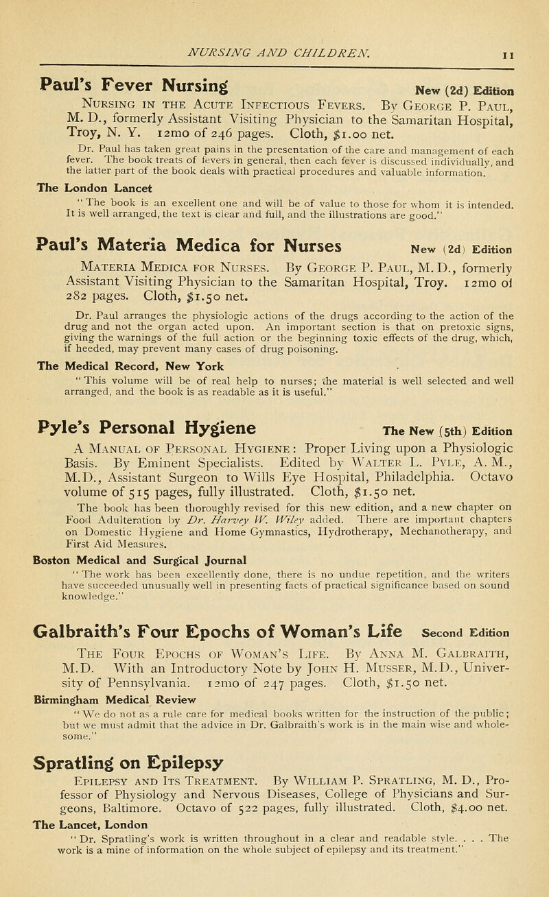 Paul's Fever Nursing New (2d) Edition Nursing in the Acute Infectious Fevers. By George P. Paul, M. D., formerly Assistant Visiting Physician to the Samaritan Hospital, Troy, N. Y. i2mo of 246 pages. Cloth, ^i.oo net. Dr. Paul has taken great pains in the presentation of the care and management of each fever. The book treats of fevers in general, then each fever is discussed individually, and the latter part of the book deals vifith practical procedures and valuable information. The London Lancet  The book is an excellent one and will be of value to those for whom it is intended. It is well arranged, the text is clear and full, and the illustrations are good. Paul's Materia Medica for Nurses New (2d) Edition Materia Medica for Nurses. By George P. Paul, M. D., formerly Assistant Visiting Physician to the Samaritan Hospital, Troy. 12mo oi 282 pages. Cloth, ^1.50 net. Dr. Paul arranges the physiologic actions of the drugs according to the action of the drug and not the organ acted upon. An important section is that on pretoxic signs, giving the warnings of the full action or the beginning toxic effects of the drug, which, if heeded, may prevent many cases of drug poisoning. The Medical Record, New York This volume will be of real help to nurses; the material is well selected and well arranged, and the book is as readable as it is useful. Pyle's Personal Hygiene The New (5th) Edition A Manual of Personal Hygiene : Proper Living upon a Physiologic Basis. By Eminent Specialists. Edited by Walter L. Pyle, A.M., M.D., Assistant Surgeon to Wills Eye Hospital, Philadelphia. Octavo volume of 515 pages, fully illustrated. Cloth, ^1.50 net. The book has been thoroughly revised for this new edition, and a new chapter on Food Adulteration by Dr. Harvey W. Wiley added. There are important chapters on Domestic Hygiene and Home Gymnastics, Hydrotherapy, Mechanotherapy, and First Aid Measures. Boston Medical and Surgical Journal  The work has been excellently done, there is no undue repetition, and the writers have succeeded unusually well in presenting facts of practical significance based on sound knowledge. Galbraith's Four Epochs of Woman's Life second Edition The Four Epochs of Woman's Life. By Anna M. Galbraith, M.D. With an Introductory Note by John H. Musser, M.D., Univer- sity of Pennsylvania. i2mo of 247 pages. Cloth, ^1.50 net. Birmingham Medical Review  We do not as a rule care for medical books written for the instruction of the public; but we must admit that the advice in Dr. Galbraith's work is in the main wise and whole- some. Spratlin|( on Epilepsy Epilepsy and Its Treatment. By William P. Spratling, M. D., Pro- fessor of Physiology and Nervous Diseases, College of Physicians and Sur- geons, Baltimore. Octavo of 522 pages, fully illustrated. Cloth, $4.00 net. The Lancet, London  Dr. Spratling's work is written throughout in a clear and readable style. . . . The work is a mine of information on the whole subject of epilepsy and its treatment.