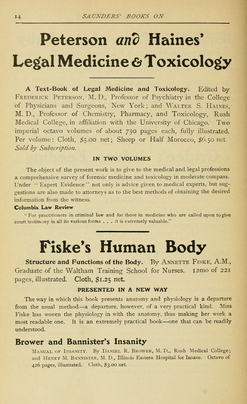 Peterson and Haines* Leg(al Medicine £> Toxicolog(y A Text=Book of Legal Medicine and Toxicology. Edited by Frederick Peterson, M. D., Professor of Psychiatry in the College of Physicians and Surgeons, New York; and Walter S. Haines, M. D., Professor of Chemistry, Pharmacy, and Toxicolog}^, Rush Medical College, in affiliation with the University of Chicago. Two imperial octavo volumes of about 750 pages each, fully illustrated. Per volume: Cloth, $5.00 net; Sheep or Half Morocco, ;$6.5o net Sold by Subscriptioji. IN TWO VOLUMES The object of the present work is to give to the medical and legal professions a comprehensive survey of forensic medicine and toxicology^ in moderate compass. Under  Expert Evidence not only is advice given to medical experts, but sug- gestions are also made to attorneys as to the best methods of obtaining the desired information from the witness. Columbia Law Review  For practitioners in criminal law and for those in medicine who are called upon to give court testimony in all its various forms ... it is extremely valuable. Fiske's Human Body structure and Functions of the Body. By Annette Fiske, A.M., Graduate of the Waltham Training School for Nurses. i2mo of 221 pages, illustrated. Cloth, $1.25 net. PRESENTED IN A NEW WAY The way in which this book presents anatomy and physiology is a departure from the usual method—a departure, however, of a ver}' practical kind. Miss Fiske has woven the physiology in with the anatomy, thus making her work a most readable one. It is an extrem^ely practical book—one that can be readily understood. Brower and Bannister's Insanity Manual of Insanity. By Daniel R. Brower, M. D., Rush Medical College; and Henry M. Bannister, M. D., Illinois Eastern Hospital for Insane. Octavo of 426 pages, illustrated. Cloth, $3.00 net.