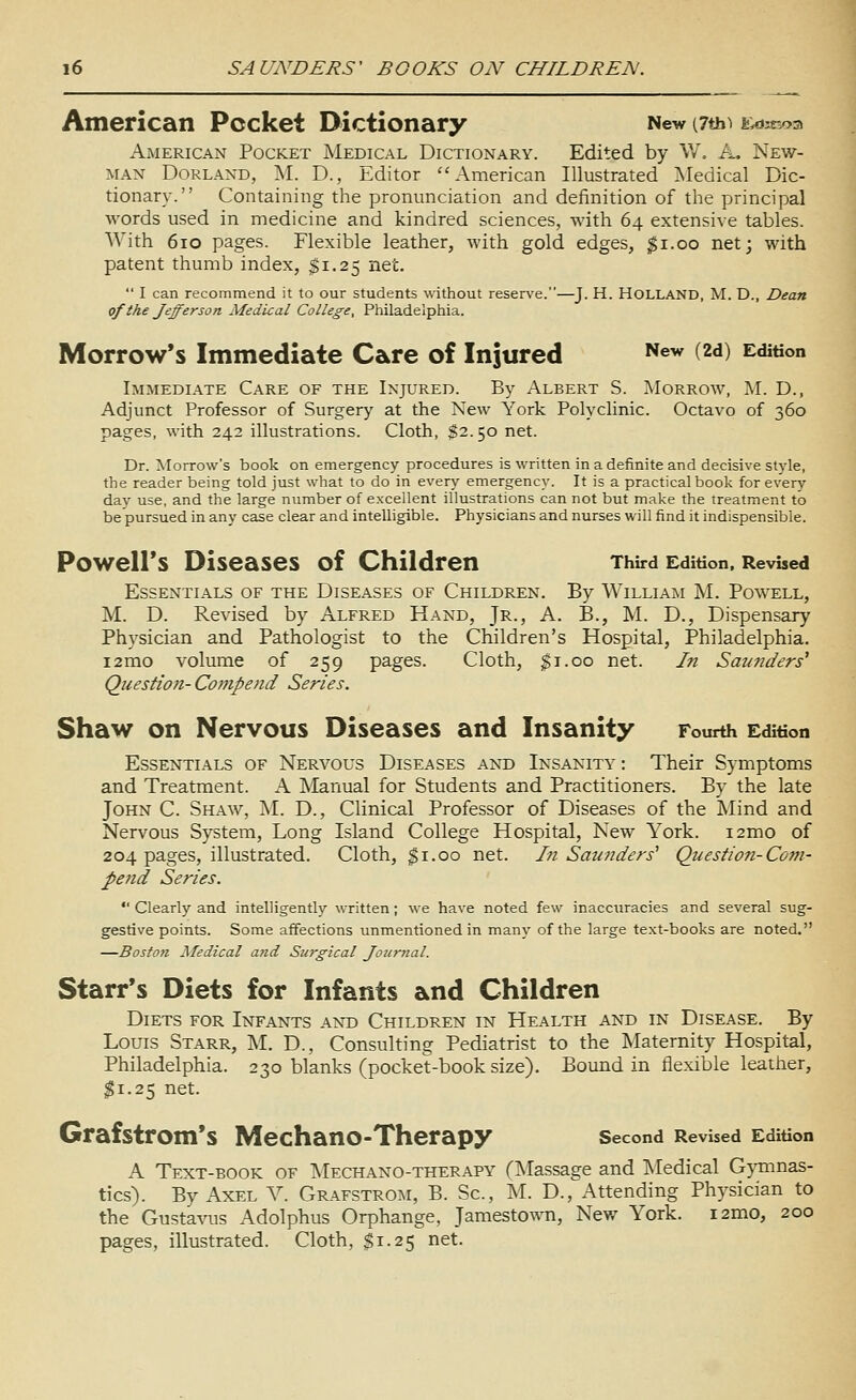 American Pocket Dictionary New (7th^ f^k-^os American Pocket Medical Dictionary. Edited by W, A. New- man Borland, M. D., Editor American Illustrated Medical Dic- tionary. Containing the pronunciation and definition of the principal words used in medicine and kindred sciences, with 64 extensive tables. With 610 pages. Flexible leather, with gold edges, ^i.oo net; with patent thumb index, $1.25 net.  I can recommend it to our students without reserve.—J. H. HOLLAND, M. D., Dean ofthejefferson Medical College, Philadelphia. Morrow's Immediate Care of Injured ^^^^ (2d) Edition Immediate Care of the Injured. By Albert S. Morrow, AI. D., Adjunct Professor of Surgery at the New York Polyclinic. Octavo of 360 pages, with 242 illustrations. Cloth, $2.50 net. Dr. Morrow's book on emergency procedures is written in a definite and decisive style, the reader being told just what to do in every emergency. It is a practical book for every day use, and the large number of excellent illustrations can not but make the treatment to be pursued in any case clear and intelligible. Physicians and nurses will find it indispensible. Powell's Diseases of Children Third Edition. Revised Essentials of the Diseases of Children. By William M. Powell, M. D. Revised by Alfred Hand, Jr., A. B., M. D., Dispensary Physician and Pathologist to the Children's Hospital, Philadelphia. i2mo volume of 259 pages. Cloth, $1.00 net. In Saunders'' Question- Compend Series. Shaw on Nervous Diseases and Insanity Fourth Edition Essentials of Nervous Diseases and Insanity : Their Symptoms and Treatment. A Manual for Students and Practitioners. By the late John C. Shaw, M. D., Clinical Professor of Diseases of the Mind and Nervous System, Long Island College Hospital, New York. i2mo of 204 pages, illustrated. Cloth, ^i.oo net. Ifi Saunders' Questiofi-Com- pend Series.  Clearly and intelligently written; we have noted few inaccuracies and several sug- gestive points. Some affections unmentioned in many of the large text-books are noted. —Boston Medical and Surgical Jo7ir7ial. Starr's Diets for Infants and Children Diets for Infants and Children in Health and in Disease. By Louis Starr, M. D., Consulting Pediatrist to the Maternity Hospital, Philadelphia. 230 blanks (pocket-book size). Bound in flexible leather, ^1.25 net. Grafstrom's MechanO-Therapy second Revised Edition A Text-book of Mechano-therapy (Massage and Medical Gymnas- tics). By Axel Y. Grafstrom, B. Sc, INI. D., Attending Physician to the Gustavus Adolphus Orphange, Jamestown, Nev/ York. i2mo, 200 pages, illustrated. Cloth, $1.25 net.