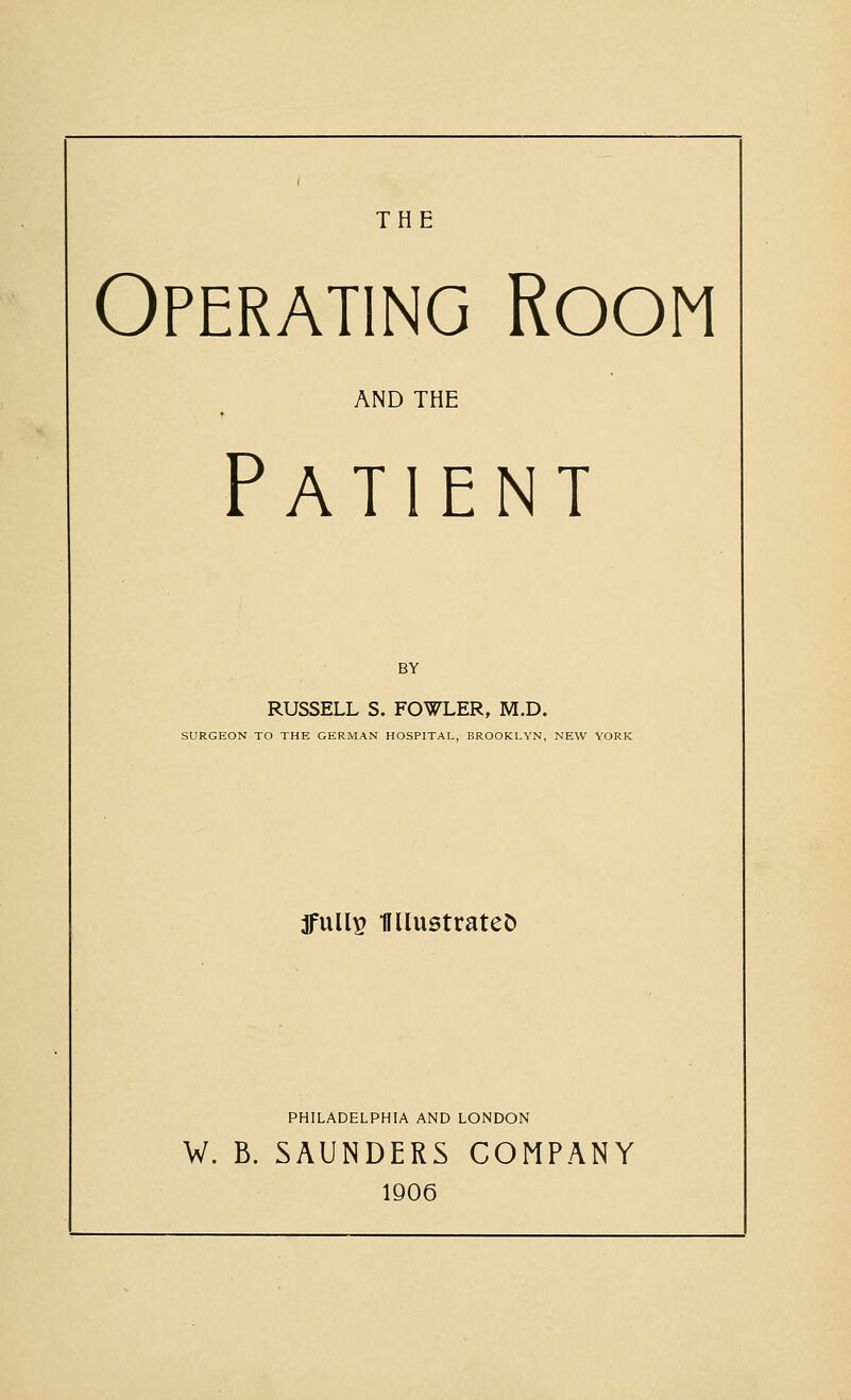 THE Operating Room AND THE Patient BY RUSSELL S. FOWLER, M.D. SURGEON TO THE GERMAN HOSPITAL, BROOKLYN, NEW YORK jfull^ miiistrateO PHILADELPHIA AND LONDON W. B. SAUNDERS COMPANY 1906