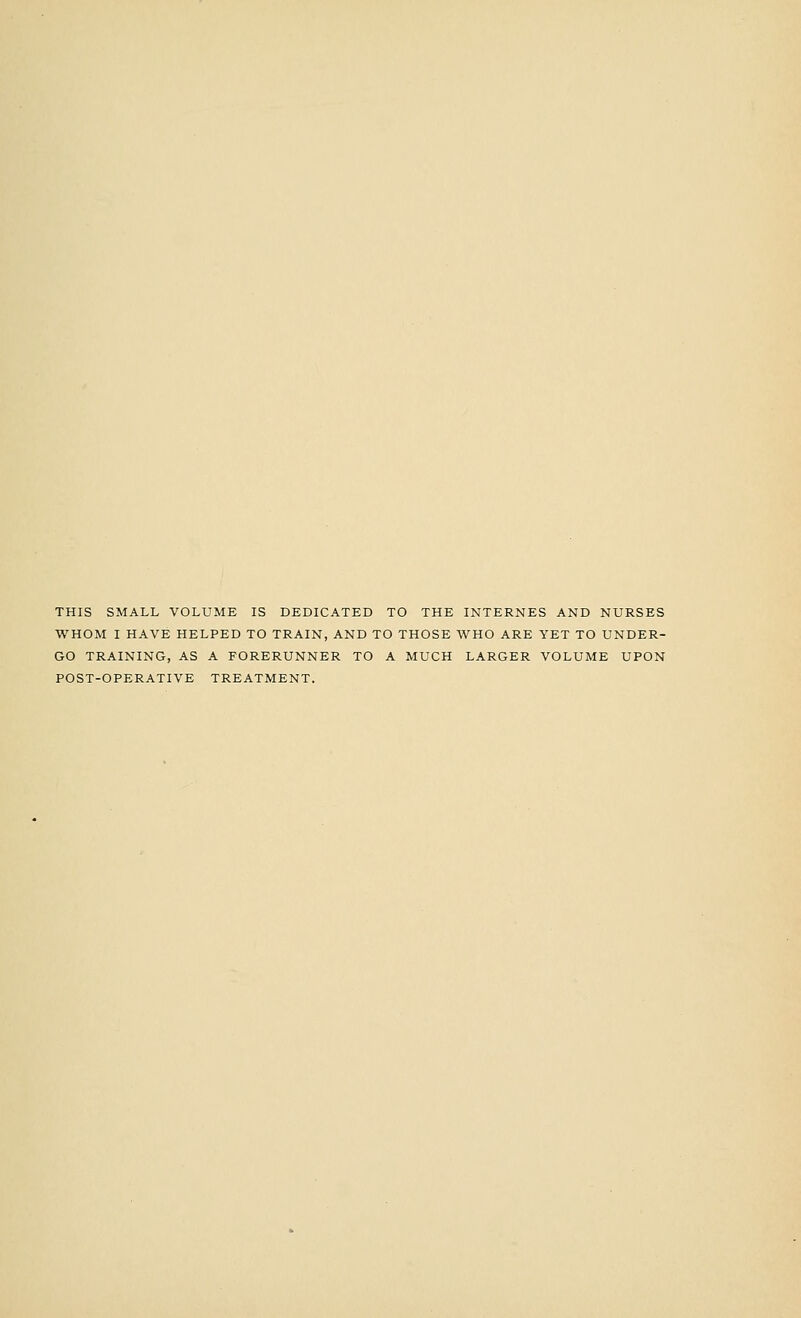 THIS SMALL VOLUME IS DEDICATED TO THE INTERNES AND NURSES WHOM I HAVE HELPED TO TRAIN, AND TO THOSE WHO ARE YET TO UNDER- GO TRAINING, AS A FORERUNNER TO A MUCH LARGER VOLUME UPON POST-OPERATIVE TREATMENT.
