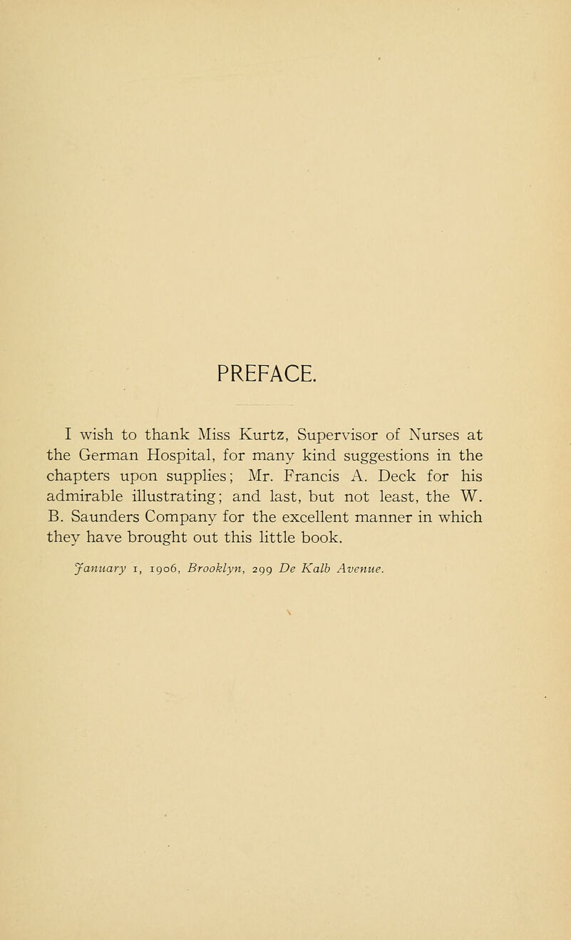 PREFACE. I wish to thank Miss Kurtz, Supervisor of Nurses at the German Hospital, for many kind suggestions in the chapters upon supplies; Mr. Francis A. Deck for his admirable illustrating; and last, but not least, the W. B. Saunders Company for the excellent manner in which they have brought out this little book. January i, 1906, Brooklyn, 299 De Kalb Avenue.