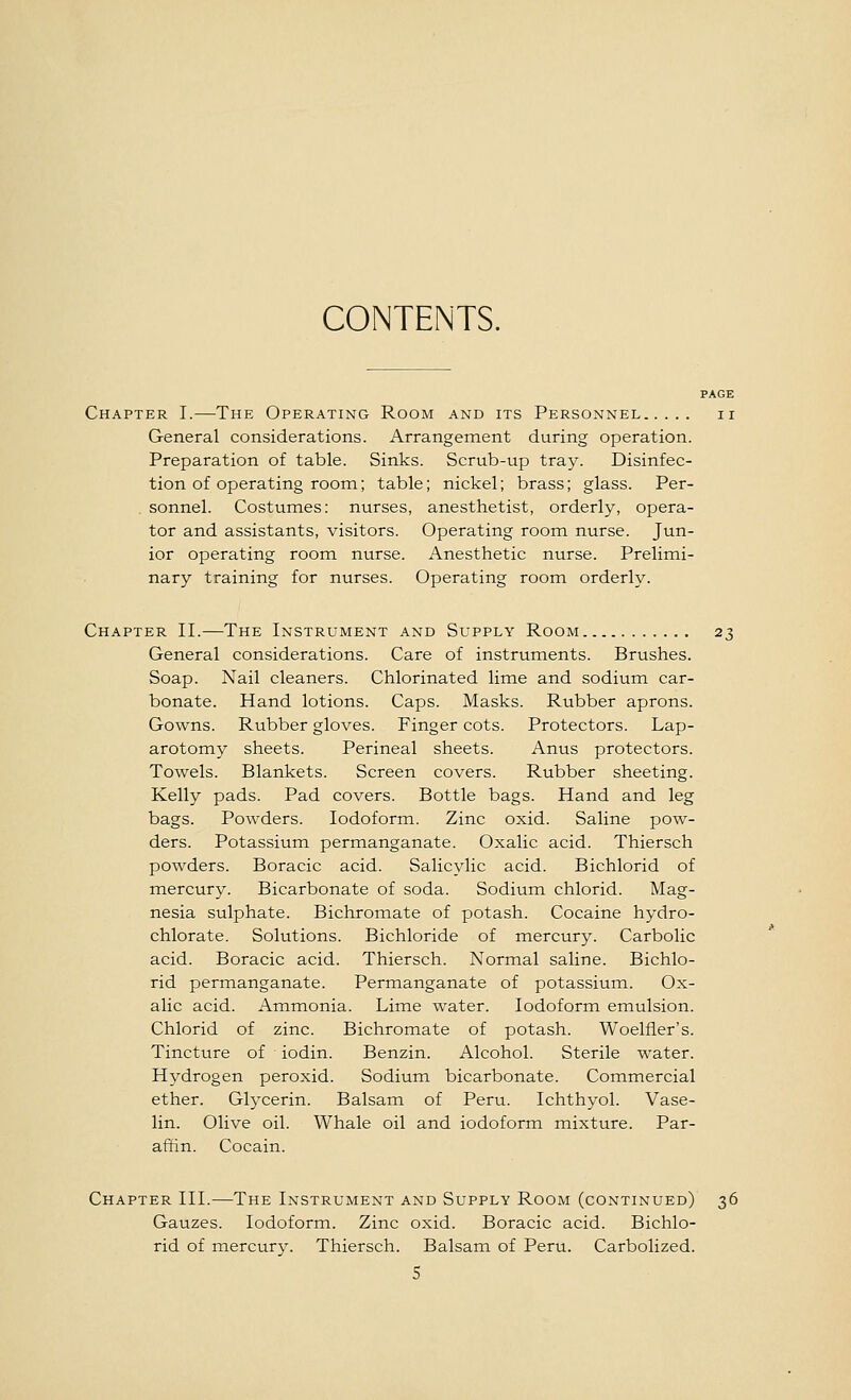 CONTENTS. PAGE Chapter I.—The Operating Room and its Personnel ii General considerations. Arrangement during operation. Preparation of table. Sinks. Scrub-up tray. Disinfec- tion of operating room; table; nickel; brass; glass. Per- , sonnel. Costumes: nurses, anesthetist, orderly, opera- tor and assistants, visitors. Operating room nurse. Jun- ior operating room nurse. Anesthetic nurse. Prelimi- nary training for nurses. Operating room orderly. Chapter II.—The Instrument and Supply Room 23 General considerations. Care of instruments. Brushes. Soap. Nail cleaners. Chlorinated lime and sodium car- bonate. Hand lotions. Caps. Masks. Rubber aprons. Gowns. Rubber gloves. Finger cots. Protectors. Lap- arotomy sheets. Perineal sheets. Anus protectors. Towels. Blankets. Screen covers. Rubber sheeting. Kelly pads. Pad covers. Bottle bags. Hand and leg bags. Powders. Iodoform. Zinc oxid. Saline pow- ders. Potassium permanganate. Oxalic acid. Thiersch powders. Boracic acid. Salicylic acid. Bichlorid of mercury. Bicarbonate of soda. Sodium chlorid. Mag- nesia sulphate. Bichromate of potash. Cocaine hydro- chlorate. Solutions. Bichloride of mercury. Carbolic acid. Boracic acid. Thiersch. Normal saline. Bichlo- rid permanganate. Permanganate of potassium. Ox- alic acid. Ammonia. Lime water. Iodoform emulsion. Chlorid of zinc. Bichromate of potash. Woelfier's. Tincture of iodin. Benzin. Alcohol. Sterile water. Hydrogen peroxid. Sodium bicarbonate. Commercial ether. Glycerin. Balsam of Peru. Ichthyol. Vase- lin. Olive oil. Whale oil and iodoform mixture. Par- affin. Cocain. Chapter III.—The Instrument and Supply Room (continued) 36 Gauzes. Iodoform. Zinc oxid. Boracic acid. Bichlo- rid of mercury. Thiersch. Balsam of Peru. Carbolized.