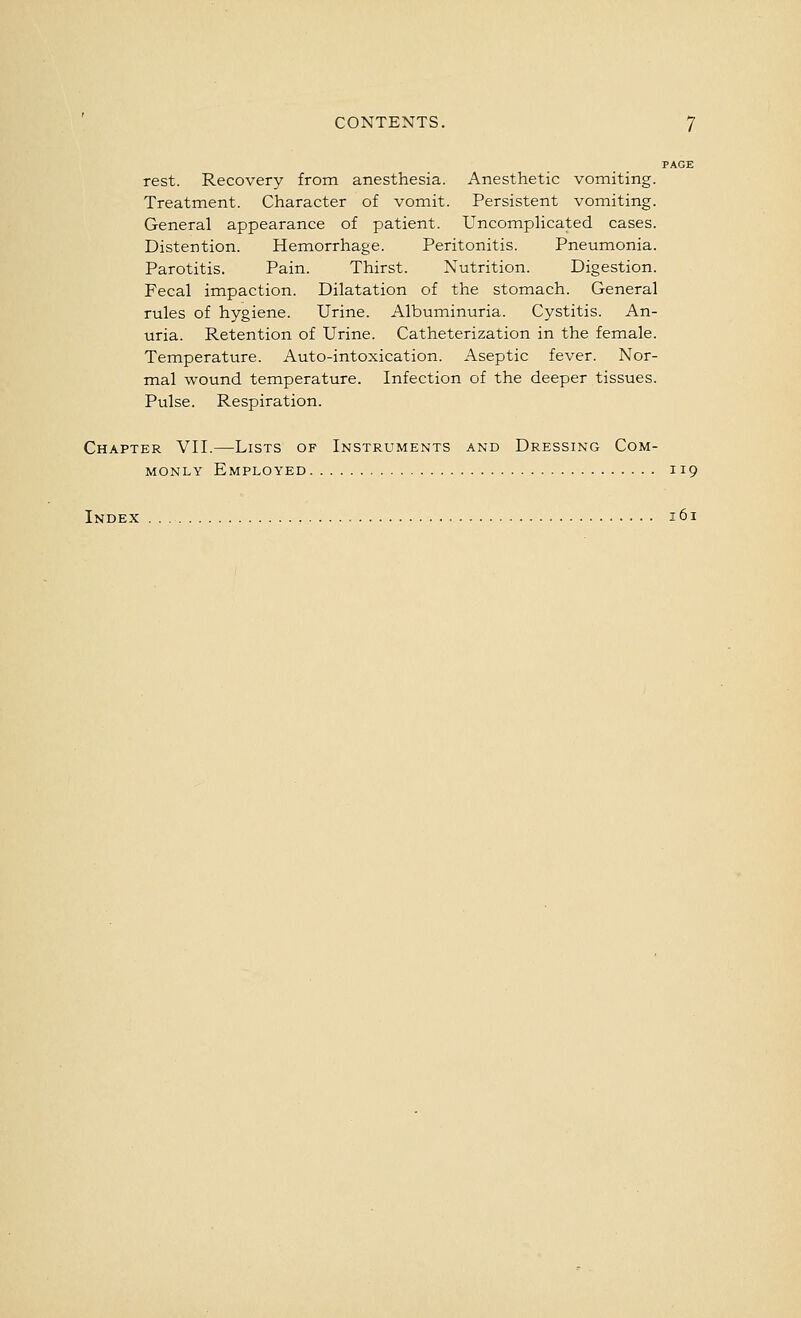 PAGE rest. Recovery from anesthesia. Anesthetic vomiting. Treatment. Character of vomit. Persistent vomiting. General appearance of patient. Uncomphcated cases. Distention. Hemorrhage. Peritonitis. Pneumonia. Parotitis. Pain. Thirst. Nutrition. Digestion. Fecal impaction. Dilatation of the stomach. General rules of hygiene. Urine. Albuminuria. Cystitis. An- uria. Retention of Urine. Catheterization in the female. Temperature. Auto-intoxication. Aseptic fever. Nor- mal wound temperature. Infection of the deeper tissues. Pulse. Respiration. Chapter VII.—Lists of Instruments and Dressing Com- monly Employed 119 Index 161