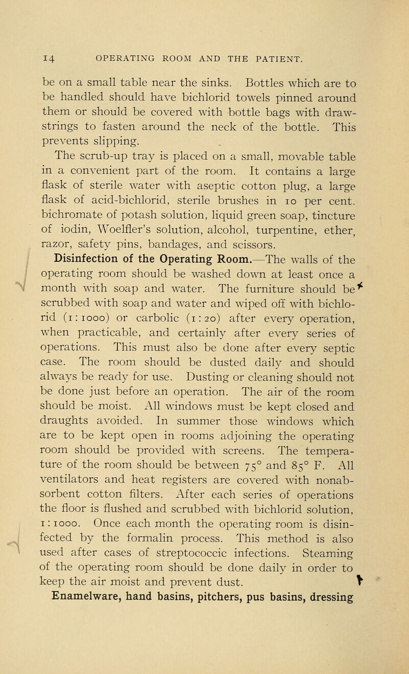 be on a small table near the sinks. Bottles which are to be handled should have bichlorid towels pinned around them or should be covered with bottle bags with draw- strings to fasten around the neck of the bottle. This prevents slipping. The scrub-up tray is placed on a small, movable table in a convenient part of the room. It contains a large flask of sterile water with aseptic cotton plug, a large flask of acid-bichlorid, sterile brushes in lo per cent, bichromate of potash solution, liquid green soap, tincture of iodin, Woelfier's solution, alcohol, turpentine, ether, razor, safety pins, bandages, and scissors. Disinfection of the Operating Room.—The walls of the operating room should be washed down at least once a month with soap and water. The furniture should be^ scrubbed with soap and water and wiped off with bichlo- rid (i:iooo) or carbolic (1:20) after every operation, when practicable, and certainly after every series of operations. This must also be done after every septic case. The room should be dusted daily and should always be ready for use. Dusting or cleaning should not be done just before an operation. The air of the room should be moist. All windows must be kept closed and draughts avoided. In summer those windows which are to be kept open in rooms adjoining the operating room should be provided with screens. The tempera- ture of the room should be between 75° and 85° F. All ventilators and heat registers are covered with nonab- sorbent cotton filters. After each series of operations the floor is flushed and scrubbed with bichlorid solution, 1: 1000. Once each month the operating room is disin- fected by the formalin process. This method is also used after cases of streptococcic infections. Steaming of the operating room should be done daily in order to keep the air moist and prevent dust. \ Enamelware, hand basins, pitchers, pus basins, dressing
