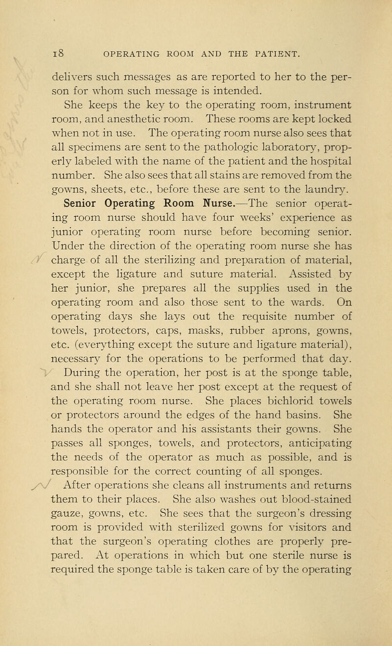 delivers such messages as are reported to her to the per- son for whom such message is intended. She keeps the key to the operating room, instrument room, and anesthetic room. These rooms are kept locked when not in use. The operating room nurse also sees that all specimens are sent to the pathologic laboratory, prop- erly labeled with the name of the patient and the hospital number. She also sees that all stains are removed from the gowns, sheets, etc., before these are sent to the laundry. Senior Operating Room Nurse.—The senior operat- ing room nurse should have four weeks' experience as junior operating room nurse before becoming senior. Under the direction of the operating room nurse she has charge of all the sterilizing and preparation of material, except the ligature and suture material. Assisted by her junior, she prepares all the supplies used in the operating room and also those sent to the wards. On operating days she lays out the requisite number of towels, protectors, caps, masks, rubber aprons, gowns, etc. (everything except the suture and ligature material), necessary for the operations to be performed that day. During the operation, her post is at the sponge table, and she shall not leave her post except at the request of the operating room nurse. She places bichlorid towels or protectors around the edges of the hand basins. She hands the operator and his assistants their gowns. She passes all sponges, towels, and protectors, anticipating the needs of the operator as much as possible, and is responsible for the correct counting of all sponges. After operations she cleans all instruments and returns them to their places. She also washes out blood-stained gauze, gowns, etc. She sees that the surgeon's dressing room is provided with sterilized gowns for visitors and that the surgeon's operating clothes are properly pre- pared. At operations in which but one sterile nurse is required the sponge table is taken care of by the operating