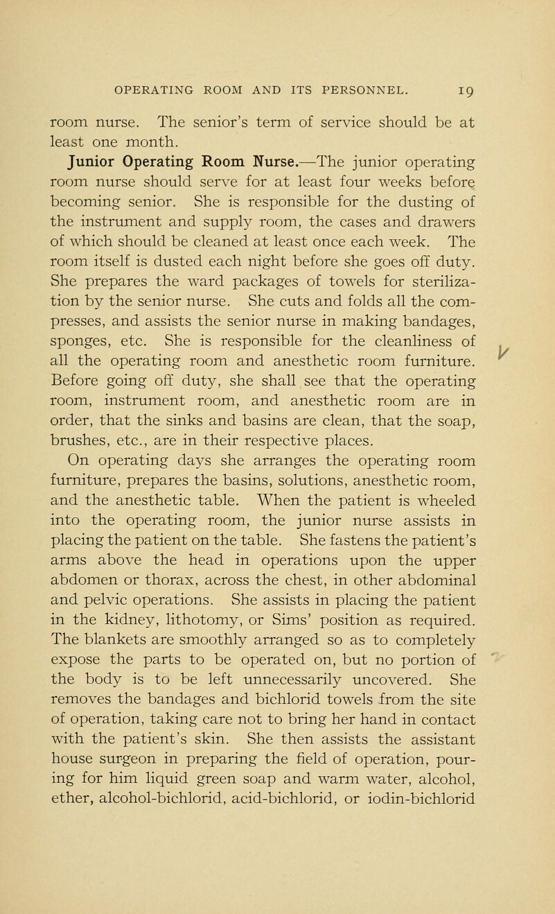 room nurse. The senior's term of service should be at least one month. Junior Operating Room Nurse.—The junior operating room nurse should serve for at least four weeks before becoming senior. She is responsible for the dusting of the instrument and supply room, the cases and drawers of which should be cleaned at least once each week. The room itself is dusted each night before she goes off duty. She prepares the ward packages of towels for steriliza- tion by the senior nurse. She cuts and folds all the com- presses, and assists the senior nurse in making bandages, sponges, etc. She is responsible for the cleanliness of all the operating room and anesthetic room furniture. Before going off duty, she shall see that the operating room, instrument room, and anesthetic room are in order, that the sinks and basins are clean, that the soap, brushes, etc., are in their respective places. On operating days she arranges the operating room furniture, prepares the basins, solutions, anesthetic room, and the anesthetic table. When the patient is wheeled into the operating room, the junior nurse assists in placing the patient on the table. She fastens the patient's arms above the head in operations upon the upper abdomen or thorax, across the chest, in other abdominal and pelvic operations. She assists in placing the patient in the kidney, lithotomy, or Sims' position as required. The blankets are smoothly arranged so as to completely expose the parts to be operated on, but no portion of the body is to be left unnecessarily uncovered. She removes the bandages and bichlorid towels from the site of operation, taking care not to bring her hand in contact with the patient's skin. She then assists the assistant house surgeon in preparing the field of operation, pour- ing for him liquid green soap and warm water, alcohol, ether, alcohol-bichlorid, acid-bichlorid, or iodin-bichlorid