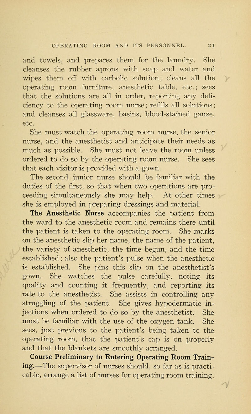 and towels, and prepares them for the laundry. She cleanses the rubber aprons with soap and water and wipes them off with carbolic solution; cleans all the operating room furniture, anesthetic table, etc.; sees that the solutions are all in order, reporting any defi- ciency to the operating room nurse; refills all solutions; and cleanses all glassware, basins, blood-stained gauze, etc. She must watch the operating room nurse, the senior nurse, and the anesthetist and anticipate their needs as much as possible. She must not leave the room unless ordered to do so by the operating room nurse. She sees that each visitor is provided with a gown. The second junior nurse should be familiar with the duties of the first, so that when two operations are pro- ceeding simultaneously she may help. At other times she is employed in preparing dressings and material. The Anesthetic Nurse accompanies the patient from the ward to the anesthetic room and remains there until the patient is taken to the operating room. She marks on the anesthetic slip her name, the name of the patient, the variety of anesthetic, the time begun, and the time established; also the patient's pulse when the anesthetic is established. She pins this slip on the anesthetist's gown. She watches the pulse carefully, noting its quality and counting it frequently, and reporting its rate to the anesthetist. She assists in controlling any struggling of the patient. She gives hypodermatic in- jections when ordered to do so by the anesthetist. She must be familiar with the use of the oxygen tank. She sees, just previous to the patient's being taken to the operating room, that the patient's cap is on properly and that the blankets are smoothly arranged. Course Preliminary to Entering Operating Room Train- ing.—The supervisor of nurses should, so far as is practi- cable, arrange a list of nurses for operating room training.