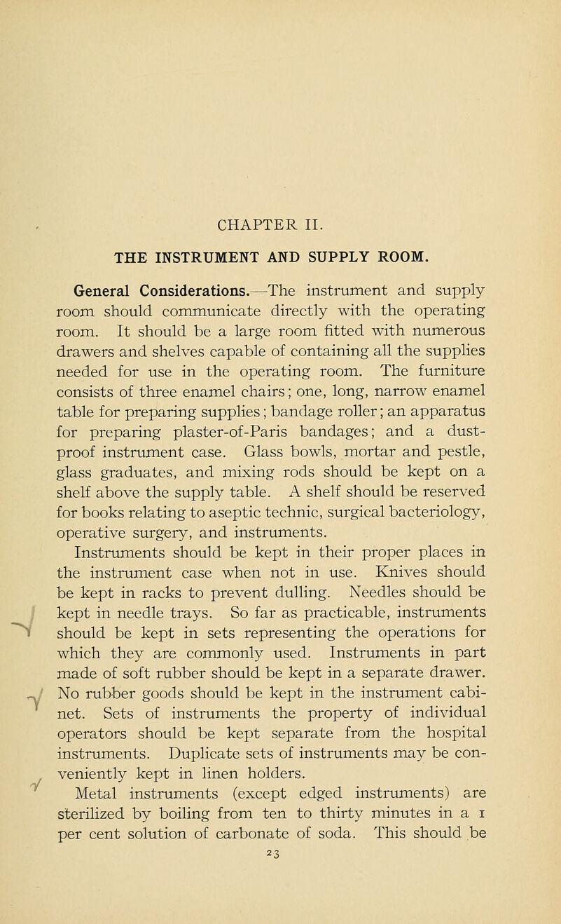 1 y CHAPTER II. THE INSTRUMENT AND SUPPLY ROOM. General Considerations.—The instrument and supply room should communicate directly with the operating room. It should be a large room fitted with numerous drawers and shelves capable of containing all the supplies needed for use in the operating room. The furniture consists of three enamel chairs; one, long, narrow enamel table for preparing supplies; bandage roller; an apparatus for preparing plaster-of-Paris bandages; and a dust- proof instrument case. Glass bowls, mortar and pestle, glass graduates, and mixing rods should be kept on a shelf above the supply table. A shelf should be reserved for books relating to aseptic technic, surgical bacteriology, operative surgery, and instruments. Instruments should be kept in their proper places in the instrument case when not in use. Knives should be kept in racks to prevent dulling. Needles should be kept in needle trays. So far as practicable, instruments should be kept in sets representing the operations for which they are commonly used. Instruments in part made of soft rubber should be kept in a separate drawer. No rubber goods should be kept in the instrument cabi- net. Sets of instruments the property of individual operators should be kept separate from the hospital instruments. Duplicate sets of instruments may be con- veniently kept in linen holders. Metal instruments (except edged instruments) are sterilized by boiling from ten to thirty minutes in a i per cent solution of carbonate of soda. This should be