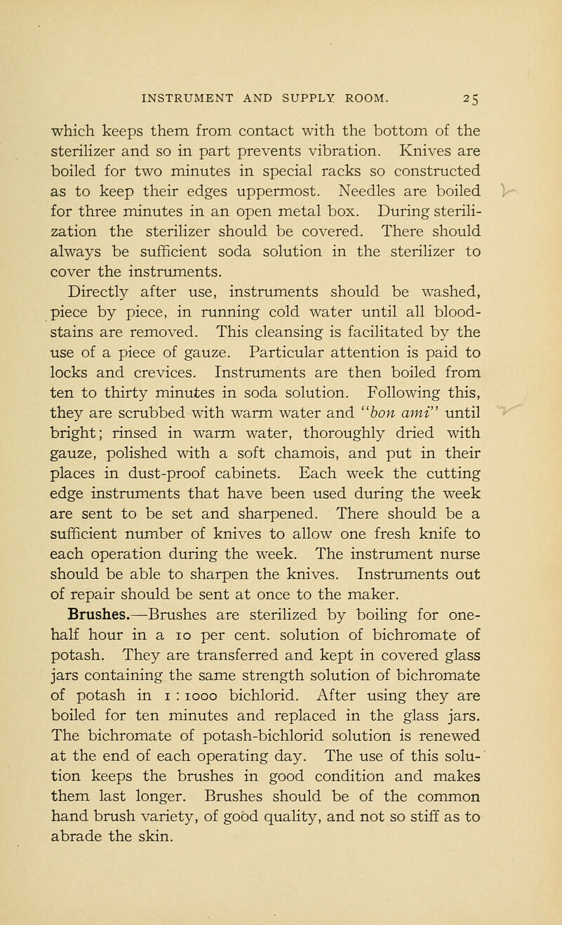 which keeps them, from contact with the bottom of the steriHzer and so in part prevents vibration. Knives are boiled for two minutes in special racks so constructed as to keep their edges uppermost. Needles are boiled V for three minutes in an open metal box. During sterili- zation the sterilizer should be covered. There should always be sufficient soda solution in the sterilizer to cover the instruments. Directly after use, instruments should be washed, piece by piece, in running cold water until all blood- stains are removed. This cleansing is facilitated by the use of a piece of gauze. Particular attention is paid to locks and crevices. Instruments are then boiled from ten to thirty minutes in soda solution. Following this, they are scrubbed with warm water and ''hon ami until bright; rinsed in warm water, thoroughly dried with gauze, polished with a soft chamois, and put in their places in dust-proof cabinets. Each week the cutting edge instruments that have been used during the week are sent to be set and sharpened. There should be a sufficient number of knives to allow one fresh knife to each operation during the week. The instrument nurse should be able to sharpen the knives. Instruments out of repair should be sent at once to the maker. Brushes.—Brushes are sterilized by boiling for one- half hour in a lo per cent, solution of bichromate of potash. They are transferred and kept in covered glass jars containing the same strength solution of bichromate of potash in i : looo bichlorid. After using they are boiled for ten minutes and replaced in the glass jars. The bichromate of potash-bichlorid solution is renewed at the end of each operating day. The use of this solu- tion keeps the brushes in good condition and makes them last longer. Brushes should be of the common hand brush variety, of good quality, and not so stiff as to abrade the skin.