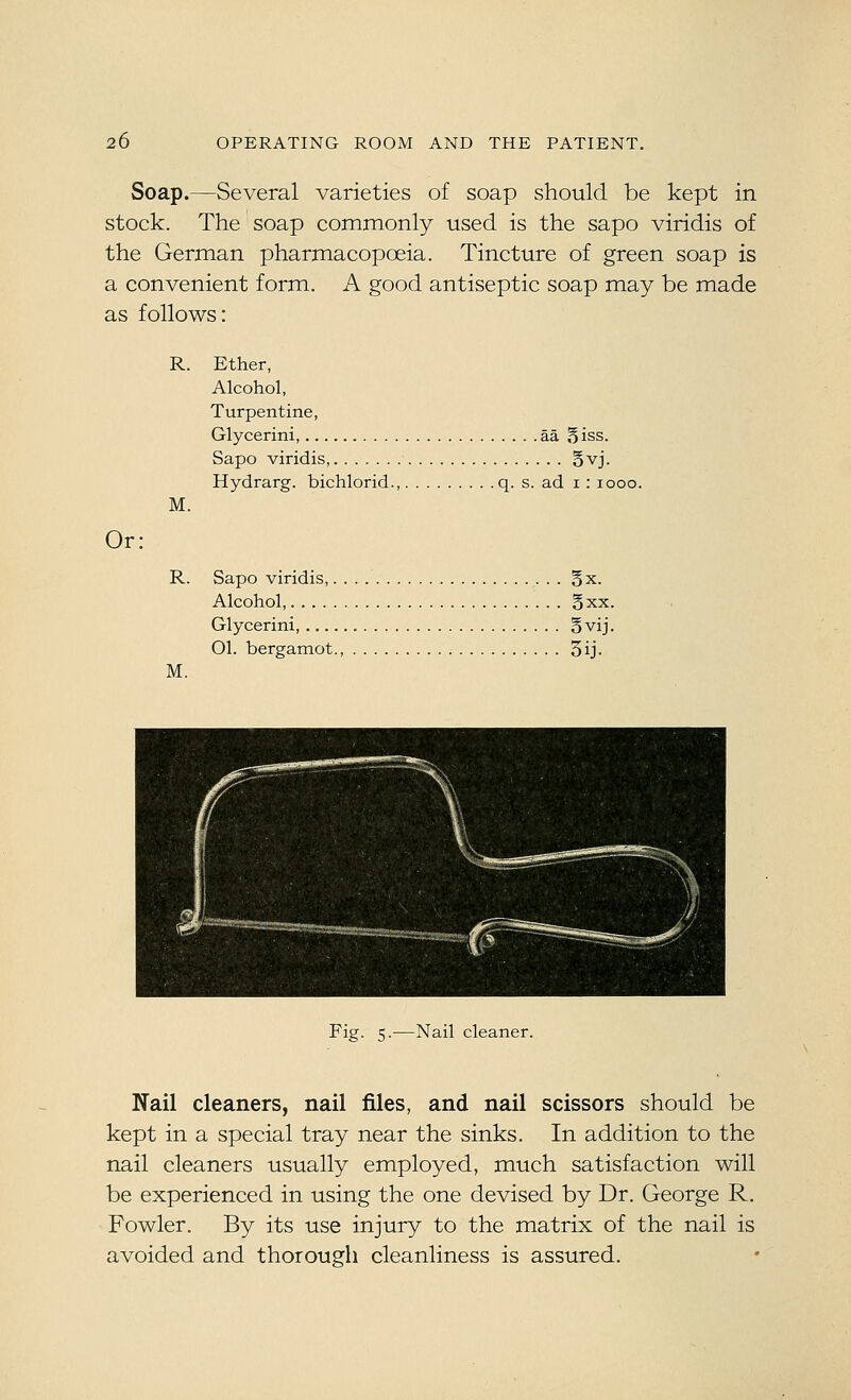 Soap.—Several varieties of soap should be kept in stock. The soap commonly used is the sapo viridis of the German pharmacopoeia. Tincture of green soap is a convenient form. A good antiseptic soap may be made as follows: Or; R. M. R. M. Ether, Alcohol, Turpentine, Glycerini, aa Biss. Sapo viridis, §vj. Hydrarg. bichlorid., q. s. ad i : looo. Sapo viridis, Bx. Alcohol, Bxx. Glycerini, Bvij. 01. bergamot., 3ij. Fig. 5.—Nail cleaner. Nail cleaners, nail files, and nail scissors should be kept in a special tray near the sinks. In addition to the nail cleaners usually employed, much satisfaction will be experienced in using the one devised by Dr. George R. Fowler. By its use injury to the matrix of the nail is avoided and thorough cleanliness is assured.