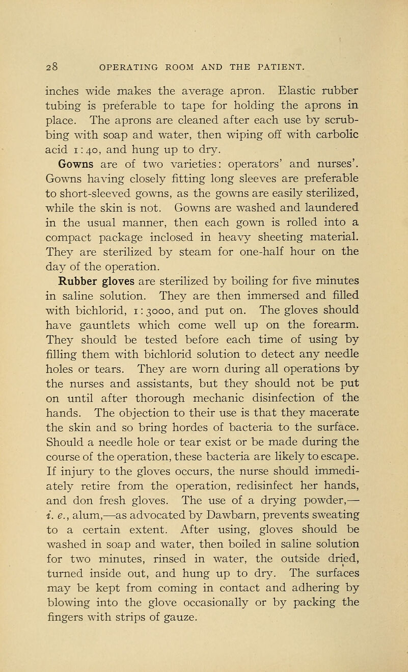 inches wide makes the average apron. Elastic rubber tubing is preferable to tape for holding the aprons in place. The aprons are cleaned after each use by scrub- bing with soap and water, then wiping off with carbolic acid 1: 40, and hung up to dry. Gowns are of two varieties: operators' and nurses'. Gowns having closely fitting long sleeves are preferable to short-sleeved gowns, as the gowns are easily sterilized, while the skin is not. Gowns are washed and laundered in the usual manner, then each gown is rolled into a compact package inclosed in heavy sheeting material. They are sterilized by steam for one-half hour on the day of the operation. Rubber gloves are sterilized by boiling for five minutes in saline solution. They are then immersed and filled with bichlorid, i: 3000, and put on. The gloves should have gauntlets which come well up on the forearm. They should be tested before each time of using by filling them with bichlorid solution to detect any needle holes or tears. They are worn during all operations by the nurses and assistants, but they should not be put on until after thorough mechanic disinfection of the hands. The objection to their use is that they macerate the skin and so bring hordes of bacteria to the surface. Should a needle hole or tear exist or be made during the course of the operation, these bacteria are likely to escape. If injury to the gloves occurs, the nurse should immedi- ately retire from the operation, redisinfect her hands, and don fresh gloves. The use of a drying powder,— i. e., alum,—as advocated by Dawbarn, prevents sweating to a certain extent. After using, gloves should be washed in soap and water, then boiled in saline solution for two minutes, rinsed in water, the outside dried, turned inside out, and hung up to dry. The surfaces may be kept from coming in contact and adhering by blowing into the glove occasionally or by packing the fingers with strips of gauze.