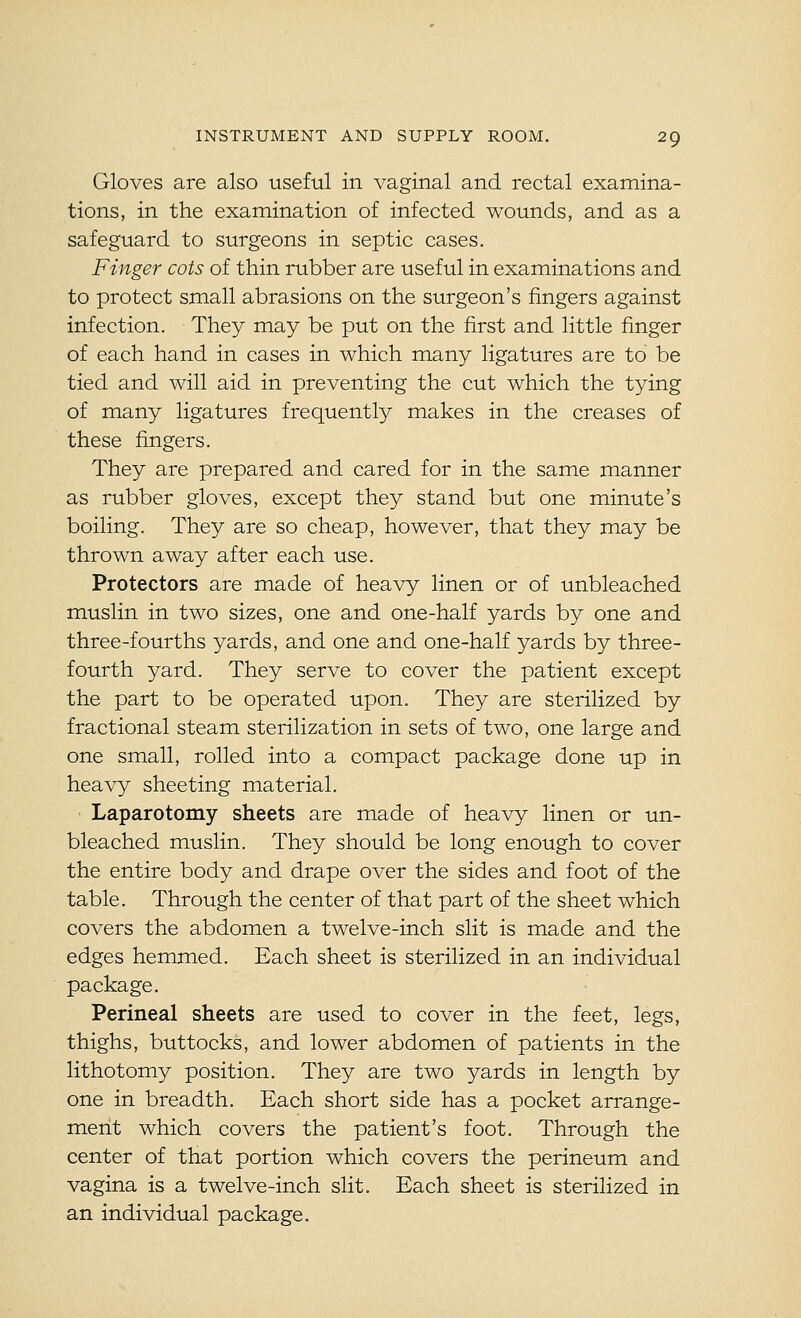 Gloves are also useful in vaginal and rectal examina- tions, in the examination of infected wounds, and as a safeguard to surgeons in septic cases. Finger cots of thin rubber are useful in examinations and to protect small abrasions on the surgeon's fingers against infection. They may be put on the first and little finger of each hand in cases in which many ligatures are to be tied and will aid in preventing the cut which the tying of many ligatures frequently makes in the creases of these fingers. They are prepared and cared for in the same manner as rubber gloves, except they stand but one minute's boiling. They are so cheap, however, that they may be thrown away after each use. Protectors are made of heavy linen or of unbleached muslin in two sizes, one and one-half yards by one and three-fourths yards, and one and one-half yards by three- fourth yard. They serve to cover the patient except the part to be operated upon. They are sterilized by fractional steam sterilization in sets of two, one large and one small, rolled into a compact package done up in heavy sheeting material. • Laparotomy sheets are made of heavy linen or un- bleached muslin. They should be long enough to cover the entire body and drape over the sides and foot of the table. Through the center of that part of the sheet which covers the abdomen a twelve-inch slit is made and the edges hemmed. Each sheet is sterilized in an individual package. Perineal sheets are used to cover in the feet, legs, thighs, buttocks, and lower abdomen of patients in the lithotomy position. They are two yards in length by one in breadth. Each short side has a pocket arrange- ment which covers the patient's foot. Through the center of that portion which covers the perineum and vagina is a twelve-inch slit. Each sheet is sterilized in an individual package.