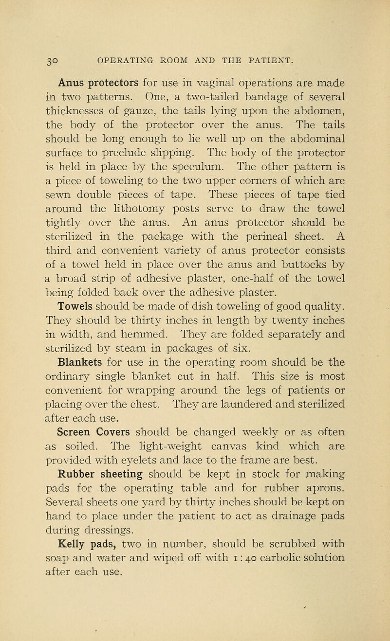Anus protectors for use in vaginal operations are made in two patterns. One, a two-tailed bandage of several thicknesses of gauze, the tails lying upon the abdomen, the body of the protector over the anus. The tails should be long enough to lie well up on the abdominal surface to preclude slipping. The body of the protector is held in place by the speculum. The other pattern is a piece of toweling to the two upper corners of which are sewn double pieces of tape. These pieces of tape tied around the lithotomy posts serve to draw the towel tightly over the anus. An anus protector should be sterilized in the package with the perineal sheet. A third and convenient variety of anus protector consists of a towel held in place over the anus and buttocks by a broad strip of adhesive plaster, one-half of the towel being folded back over the adhesive plaster. Towels should be made of dish toweling of good quality. They should be thirty inches in length by twenty inches in width, and hemmed. They are folded separately and sterilized by steam in packages of six. Blankets for use in the operating room should be the ordinary single blanket cut in half. This size is most convenient for wrapping around the legs of patients or placing over the chest. They are laundered and sterilized after each use. Screen Covers should be changed weekly or as often as soiled. The light-weight canvas kind which are provided with eyelets and lace to the frame are best. Rubber sheeting should be kept in stock for making pads for the operating table and for rubber aprons. Several sheets one yard by thirty inches should be kept on hand to place under the patient to act as drainage pads during dressings. Kelly pads, two in number, should be scrubbed with soap and water and wiped off with i: 40 carbolic solution after each use.
