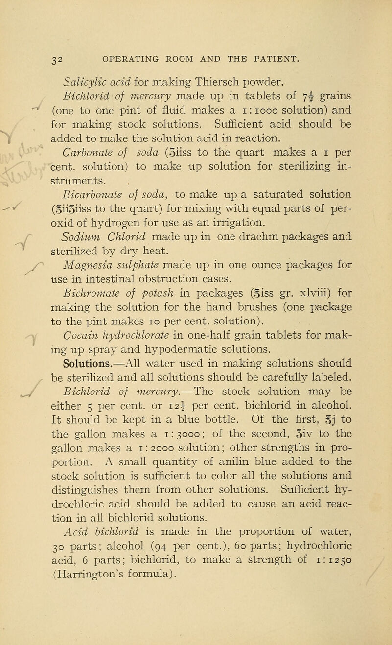Salicylic acid for making Thiersch powder. Bichlorid of mercury made up in tablets of 7-| grains (one to one pint of fluid makes a 1:1000 solution) and for making stock solutions. Sufficient acid should be added to make the solution acid in reaction. Carbonate of soda (oiiss to the quart makes a i per cent, solution) to make up solution for sterilizing in- struments. Bicarbonate of soda, to make up a saturated solution (Siioiiss to the quart) for mixing with equal parts of per- oxid of hydrogen for use as an irrigation. r Sodium Chlorid made up in one drachm packages and sterilized by dry heat. y Magnesia sulphate made up in one ounce packages for use in intestinal obstruction cases. Bichromate of potash in packages G^iss gr. xlviii) for making the solution for the hand brushes (one package to the pint makes 10 per cent, solution). ^ Cocain hydrochlorate in one-half grain tablets for mak- ing up spray and hypodermatic solutions. Solutions.—All water used in making solutions should be sterilized and all solutions should be carefully labeled. ,„^ Bichlorid of mercury.—The stock solution may be either 5 per cent, or 12^ per cent, bichlorid in alcohol. It should be kept in a blue bottle. Of the first, Sj to the gallon makes a i: 3000; of the second, 5iv to the gallon makes a 1:2000 solution; other strengths in pro- portion. A small quantity of anilin blue added to the stock solution is sufficient to color all the solutions and distinguishes them from other solutions. Sufficient hy- drochloric acid should be added to cause an acid reac- tion in all bichlorid solutions. Acid bichlorid is made in the proportion of water, 30 parts; alcohol (94 per cent.), 60 parts; hydrochloric acid, 6 parts; bichlorid, to make a strength of 1:1250 (Harrington's formula).