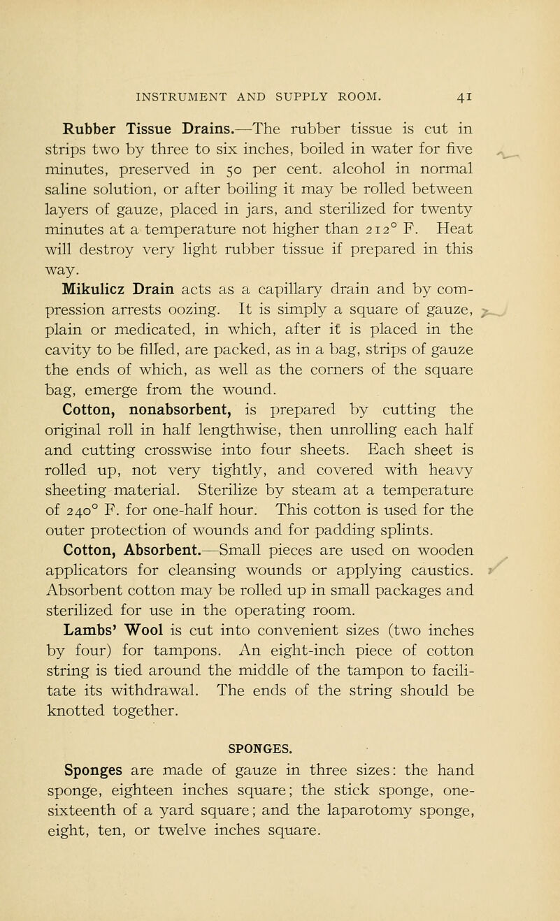 Rubber Tissue Drains.—The rubber tissue is cut in strips two by three to six inches, boiled in water for five minutes, preserved in 50 per cent, alcohol in normal saline solution, or after boiling it may be rolled between layers of gauze, placed in jars, and sterilized for twenty minutes at a temperature not higher than 212° F. Heat will destroy very light rubber tissue if prepared in this way. Mikulicz Drain acts as a capillary drain and by com- pression arrests oozing. It is simply a square of gauze, plain or medicated, in which, after it is placed in the cavity to be filled, are packed, as in a bag, strips of gauze the ends of which, as well as the corners of the square bag, emerge from the wound. Cotton, nonabsorbent, is prepared by cutting the original roll in half lengthwise, then unrolling each half and cutting crosswise into four sheets. Each sheet is rolled up, not very tightly, and covered with heavy sheeting material. Sterilize by steam at a temperature of 240° F. for one-half hour. This cotton is used for the outer protection of wounds and for padding splints. Cotton, Absorbent.—Small pieces are used on wooden applicators for cleansing wounds or applying caustics. Absorbent cotton may be rolled up in small packages and sterilized for use in the operating room. Lambs' Wool is cut into convenient sizes (two inches by four) for tampons. An eight-inch piece of cotton string is tied around the middle of the tampon to facili- tate its withdrawal. The ends of the string should be knotted together. SPONGES. Sponges are made of gauze in three sizes: the hand sponge, eighteen inches square; the stick sponge, one- sixteenth of a yard square; and the laparotomy sponge, eight, ten, or twelve inches square.