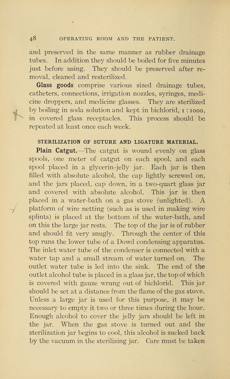 and preserved in the same manner as rubber drainage tubes. In addition they should be boiled for five minutes just before using. They should be preserved after re- moval, cleaned and resterilized. Glass goods comprise various sized drainage tubes, catheters, connections, irrigation nozzles, syringes, medi- cine droppers, and medicine glasses. They are sterilized by boiling in soda solution and kept in bichlorid, i : 1000, in covered glass receptacles. This process should be repeated at least once each week. STERILIZATION OF SUTURE AND LIGATURE MATERIAL. Plain Catgut.—The catgut is wound evenly on glass spools, one meter of catgut on each spool, and each spool placed in a glycerin-jelly jar. Each jar is then filled with absolute alcohol, the cap lightly screwed on, and the jars placed, cap down, in a two-quart glass jar and covered with absolute alcohol. This jar is then placed in a water-bath on a gas stove (unlighted). A platform of wire netting (such as is used in making wire splints) is placed at the bottom of the water-bath, and on this the large jar rests. The top of the jar is of rubber and should fit very snugly. Through the center of this top runs the lower tube of a Dowd condensing apparatus. The inlet water tube of the condenser is connected with a water tap and a small stream of water turned on. The outlet water tube is led into the sink. The end of the outlet alcohol tube is placed in a glass jar, the top of which is covered with gauze wrung out of bichlorid. This jar should be set at a distance from the flame of the gas stove. Unless a large jar is used for this purpose, it may be necessary to empty it two or three times during the hour. Enough alcohol to cover the jelly jars should be left in the jar. When the gas stove is turned out and the sterilization jar begins to cool, this alcohol is sucked back by the vacuum in the sterilizing jar. Care must be taken