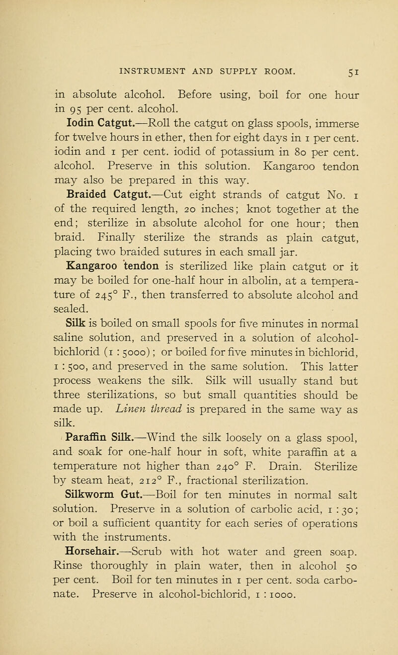 in absolute alcohol. Before using, boil for one hour in 95 per cent, alcohol. lodin Catgut.—Roll the catgut on glass spools, immerse for twelve hours in ether, then for eight days in i per cent, iodin and i per cent, iodid of potassium in 80 per cent, alcohol. Preserve in this solution. Kangaroo tendon may also be prepared in this way. Braided Catgut.—Cut eight strands of catgut No. i of the required length, 20 inches; knot together at the end; sterilize in absolute alcohol for one hour; then braid. Finally sterilize the strands as plain catgut, placing two braided sutures in each small jar. Kangaroo tendon is sterilized like plain catgut or it may be boiled for one-half hour in albolin, at a tempera- ture of 245° F., then transferred to absolute alcohol and sealed. Silk is boiled on small spools for five minutes in normal saline solution, and preserved in a solution of alcohol- bichlorid (i : 5000); or boiled for five minutes in bichlorid, I : 500, and preserved in the same solution. This latter process weakens the silk. Silk will usually stand but three sterilizations, so but small quantities should be made up. Linen thread is prepared in the same way as silk. Paraffin Silk.—^Wind the silk loosely on a glass spool, and soak for one-half hour in soft, white paraffin at a temperature not higher than 240° F. Drain. Sterilize by steam heat, 212° F., fractional sterilization. Silkworm Gut.—Boil for ten minutes in normal salt solution. Preserve in a solution of carbolic acid, i : 30; or boil a sufficient quantity for each series of operations with the instruments. Horsehair.—Scrub with hot water and green soap. Rinse thoroughly in plain water, then in alcohol 50 per cent. Boil for ten minutes in i per cent, soda carbo- nate. Preserve in alcohol-bichlorid, i : 1000.